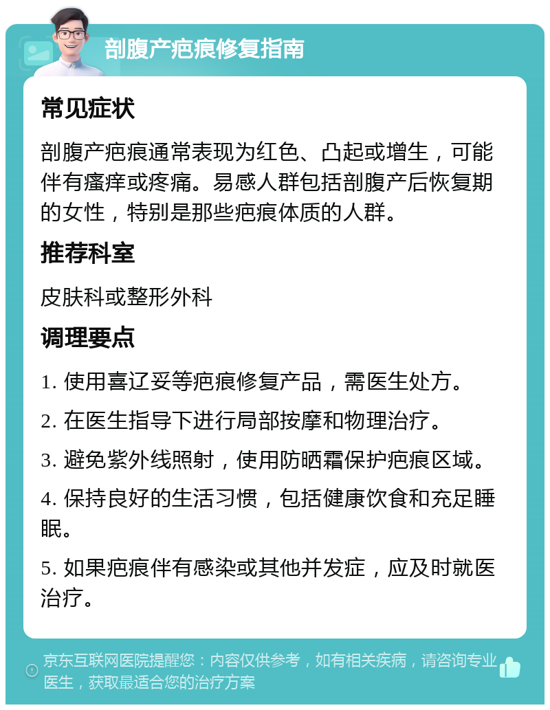 剖腹产疤痕修复指南 常见症状 剖腹产疤痕通常表现为红色、凸起或增生，可能伴有瘙痒或疼痛。易感人群包括剖腹产后恢复期的女性，特别是那些疤痕体质的人群。 推荐科室 皮肤科或整形外科 调理要点 1. 使用喜辽妥等疤痕修复产品，需医生处方。 2. 在医生指导下进行局部按摩和物理治疗。 3. 避免紫外线照射，使用防晒霜保护疤痕区域。 4. 保持良好的生活习惯，包括健康饮食和充足睡眠。 5. 如果疤痕伴有感染或其他并发症，应及时就医治疗。