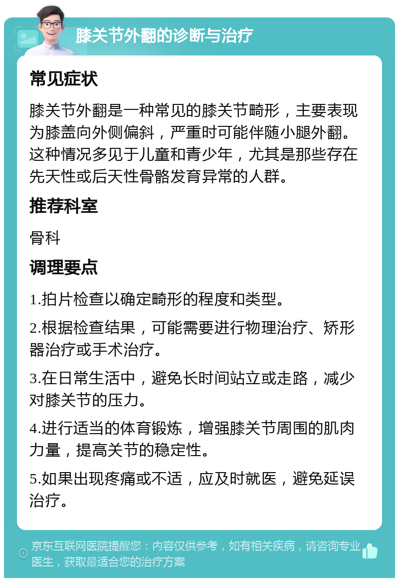 膝关节外翻的诊断与治疗 常见症状 膝关节外翻是一种常见的膝关节畸形，主要表现为膝盖向外侧偏斜，严重时可能伴随小腿外翻。这种情况多见于儿童和青少年，尤其是那些存在先天性或后天性骨骼发育异常的人群。 推荐科室 骨科 调理要点 1.拍片检查以确定畸形的程度和类型。 2.根据检查结果，可能需要进行物理治疗、矫形器治疗或手术治疗。 3.在日常生活中，避免长时间站立或走路，减少对膝关节的压力。 4.进行适当的体育锻炼，增强膝关节周围的肌肉力量，提高关节的稳定性。 5.如果出现疼痛或不适，应及时就医，避免延误治疗。