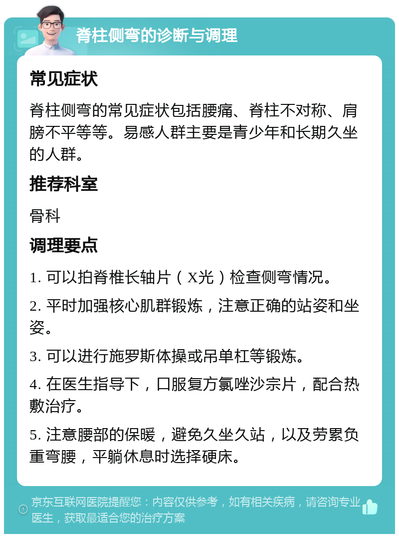 脊柱侧弯的诊断与调理 常见症状 脊柱侧弯的常见症状包括腰痛、脊柱不对称、肩膀不平等等。易感人群主要是青少年和长期久坐的人群。 推荐科室 骨科 调理要点 1. 可以拍脊椎长轴片（X光）检查侧弯情况。 2. 平时加强核心肌群锻炼，注意正确的站姿和坐姿。 3. 可以进行施罗斯体操或吊单杠等锻炼。 4. 在医生指导下，口服复方氯唑沙宗片，配合热敷治疗。 5. 注意腰部的保暖，避免久坐久站，以及劳累负重弯腰，平躺休息时选择硬床。