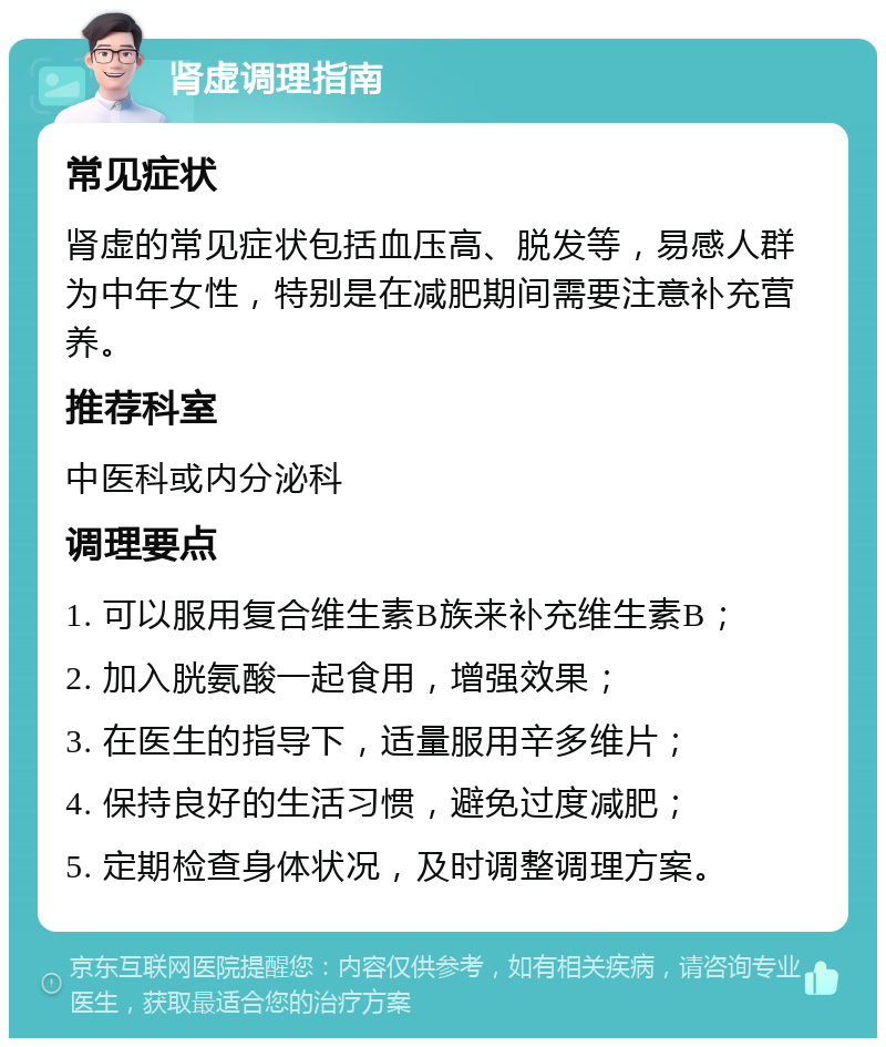 肾虚调理指南 常见症状 肾虚的常见症状包括血压高、脱发等，易感人群为中年女性，特别是在减肥期间需要注意补充营养。 推荐科室 中医科或内分泌科 调理要点 1. 可以服用复合维生素B族来补充维生素B； 2. 加入胱氨酸一起食用，增强效果； 3. 在医生的指导下，适量服用辛多维片； 4. 保持良好的生活习惯，避免过度减肥； 5. 定期检查身体状况，及时调整调理方案。