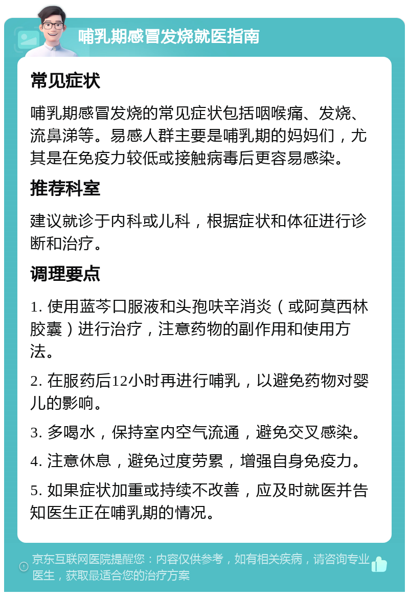 哺乳期感冒发烧就医指南 常见症状 哺乳期感冒发烧的常见症状包括咽喉痛、发烧、流鼻涕等。易感人群主要是哺乳期的妈妈们，尤其是在免疫力较低或接触病毒后更容易感染。 推荐科室 建议就诊于内科或儿科，根据症状和体征进行诊断和治疗。 调理要点 1. 使用蓝芩口服液和头孢呋辛消炎（或阿莫西林胶囊）进行治疗，注意药物的副作用和使用方法。 2. 在服药后12小时再进行哺乳，以避免药物对婴儿的影响。 3. 多喝水，保持室内空气流通，避免交叉感染。 4. 注意休息，避免过度劳累，增强自身免疫力。 5. 如果症状加重或持续不改善，应及时就医并告知医生正在哺乳期的情况。