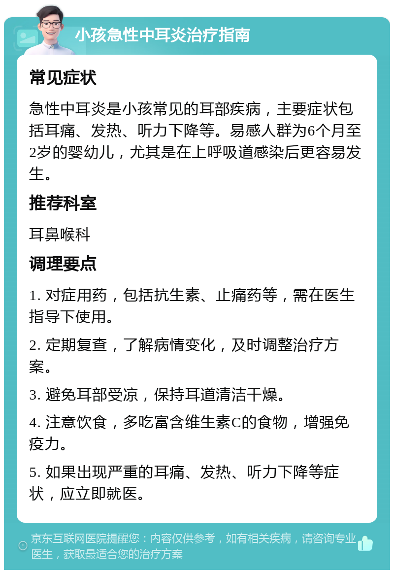 小孩急性中耳炎治疗指南 常见症状 急性中耳炎是小孩常见的耳部疾病，主要症状包括耳痛、发热、听力下降等。易感人群为6个月至2岁的婴幼儿，尤其是在上呼吸道感染后更容易发生。 推荐科室 耳鼻喉科 调理要点 1. 对症用药，包括抗生素、止痛药等，需在医生指导下使用。 2. 定期复查，了解病情变化，及时调整治疗方案。 3. 避免耳部受凉，保持耳道清洁干燥。 4. 注意饮食，多吃富含维生素C的食物，增强免疫力。 5. 如果出现严重的耳痛、发热、听力下降等症状，应立即就医。