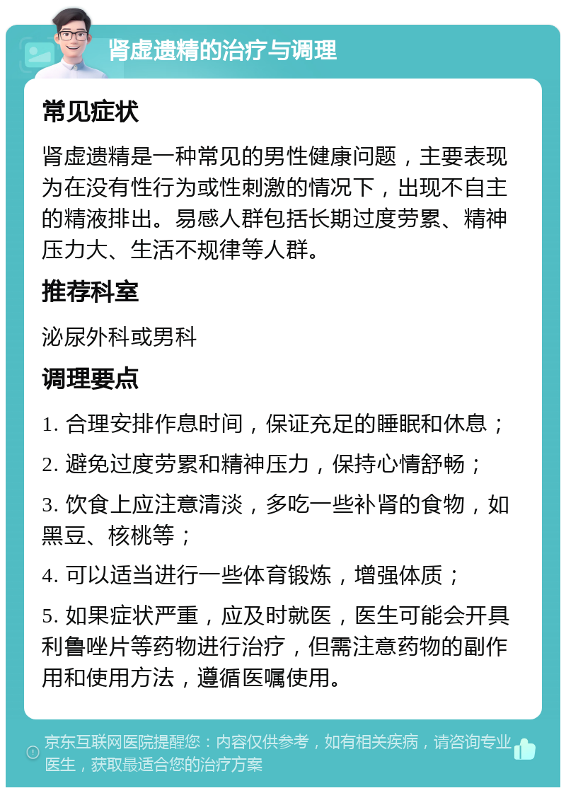 肾虚遗精的治疗与调理 常见症状 肾虚遗精是一种常见的男性健康问题，主要表现为在没有性行为或性刺激的情况下，出现不自主的精液排出。易感人群包括长期过度劳累、精神压力大、生活不规律等人群。 推荐科室 泌尿外科或男科 调理要点 1. 合理安排作息时间，保证充足的睡眠和休息； 2. 避免过度劳累和精神压力，保持心情舒畅； 3. 饮食上应注意清淡，多吃一些补肾的食物，如黑豆、核桃等； 4. 可以适当进行一些体育锻炼，增强体质； 5. 如果症状严重，应及时就医，医生可能会开具利鲁唑片等药物进行治疗，但需注意药物的副作用和使用方法，遵循医嘱使用。