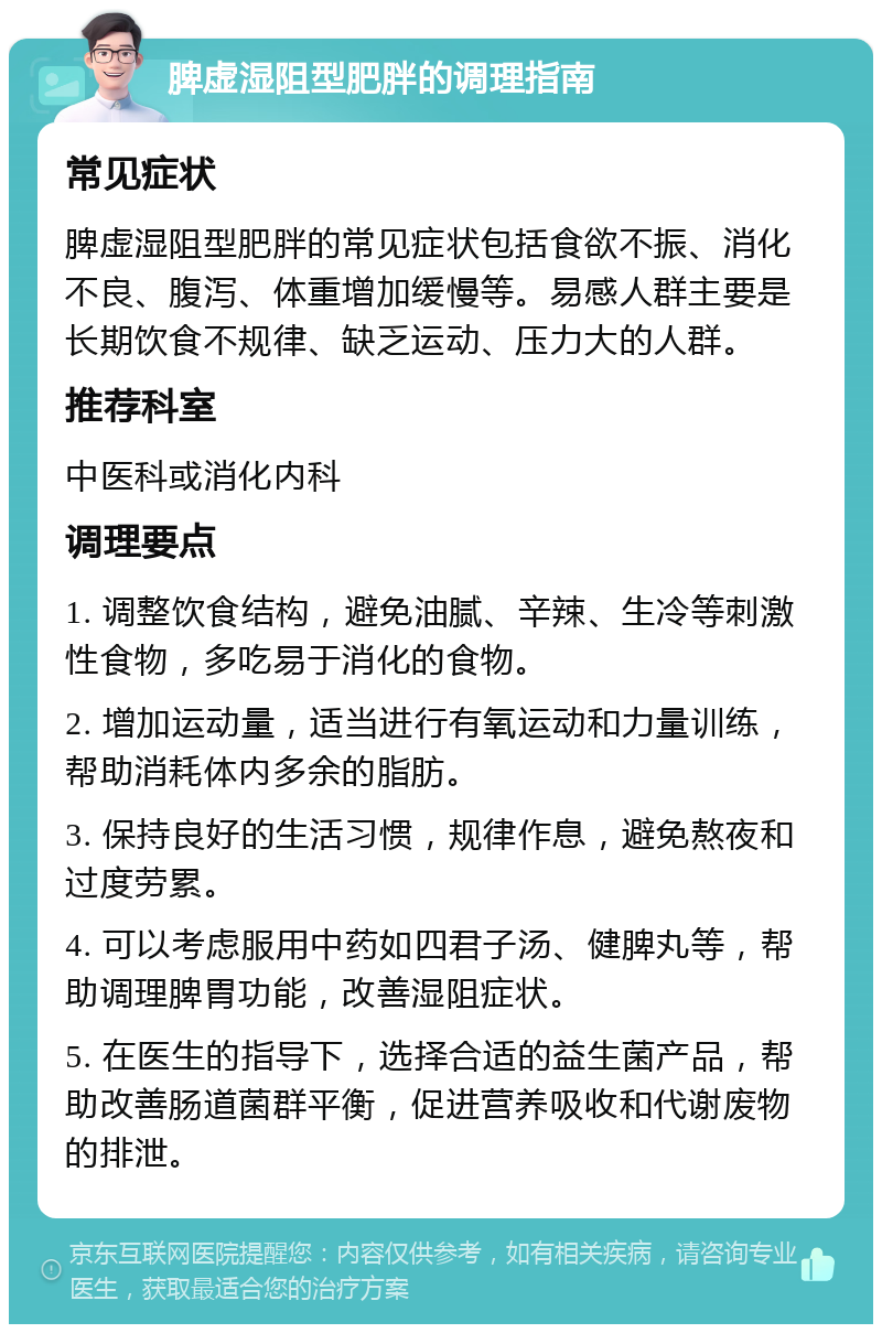 脾虚湿阻型肥胖的调理指南 常见症状 脾虚湿阻型肥胖的常见症状包括食欲不振、消化不良、腹泻、体重增加缓慢等。易感人群主要是长期饮食不规律、缺乏运动、压力大的人群。 推荐科室 中医科或消化内科 调理要点 1. 调整饮食结构，避免油腻、辛辣、生冷等刺激性食物，多吃易于消化的食物。 2. 增加运动量，适当进行有氧运动和力量训练，帮助消耗体内多余的脂肪。 3. 保持良好的生活习惯，规律作息，避免熬夜和过度劳累。 4. 可以考虑服用中药如四君子汤、健脾丸等，帮助调理脾胃功能，改善湿阻症状。 5. 在医生的指导下，选择合适的益生菌产品，帮助改善肠道菌群平衡，促进营养吸收和代谢废物的排泄。