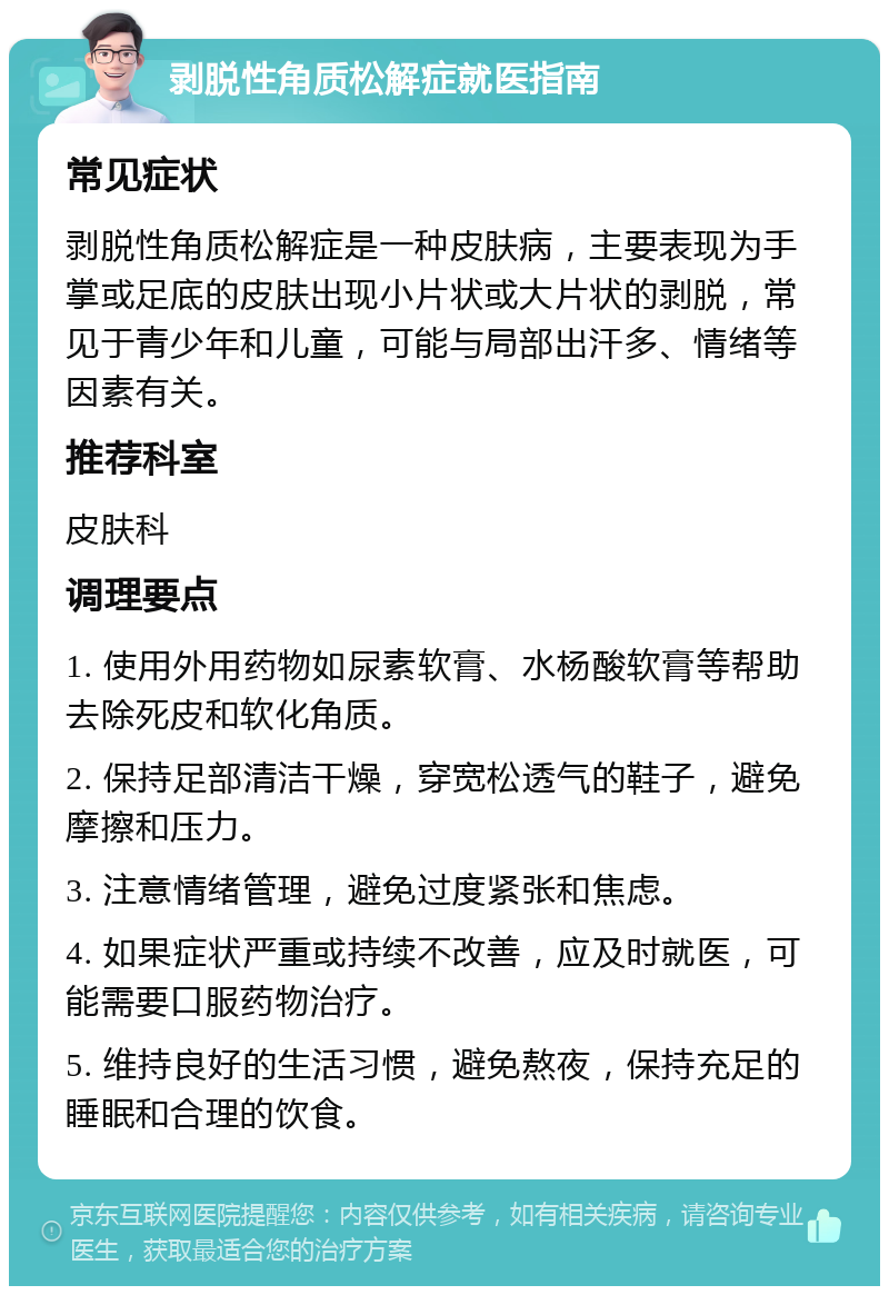 剥脱性角质松解症就医指南 常见症状 剥脱性角质松解症是一种皮肤病，主要表现为手掌或足底的皮肤出现小片状或大片状的剥脱，常见于青少年和儿童，可能与局部出汗多、情绪等因素有关。 推荐科室 皮肤科 调理要点 1. 使用外用药物如尿素软膏、水杨酸软膏等帮助去除死皮和软化角质。 2. 保持足部清洁干燥，穿宽松透气的鞋子，避免摩擦和压力。 3. 注意情绪管理，避免过度紧张和焦虑。 4. 如果症状严重或持续不改善，应及时就医，可能需要口服药物治疗。 5. 维持良好的生活习惯，避免熬夜，保持充足的睡眠和合理的饮食。