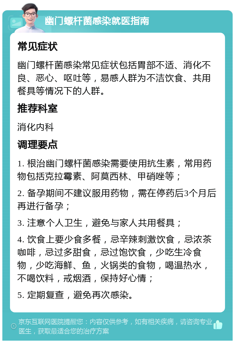 幽门螺杆菌感染就医指南 常见症状 幽门螺杆菌感染常见症状包括胃部不适、消化不良、恶心、呕吐等，易感人群为不洁饮食、共用餐具等情况下的人群。 推荐科室 消化内科 调理要点 1. 根治幽门螺杆菌感染需要使用抗生素，常用药物包括克拉霉素、阿莫西林、甲硝唑等； 2. 备孕期间不建议服用药物，需在停药后3个月后再进行备孕； 3. 注意个人卫生，避免与家人共用餐具； 4. 饮食上要少食多餐，忌辛辣刺激饮食，忌浓茶咖啡，忌过多甜食，忌过饱饮食，少吃生冷食物，少吃海鲜、鱼，火锅类的食物，喝温热水，不喝饮料，戒烟酒，保持好心情； 5. 定期复查，避免再次感染。