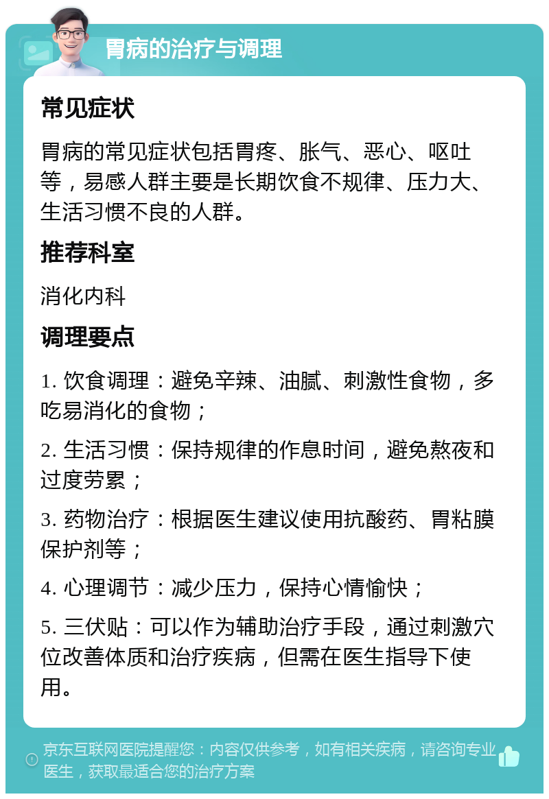 胃病的治疗与调理 常见症状 胃病的常见症状包括胃疼、胀气、恶心、呕吐等，易感人群主要是长期饮食不规律、压力大、生活习惯不良的人群。 推荐科室 消化内科 调理要点 1. 饮食调理：避免辛辣、油腻、刺激性食物，多吃易消化的食物； 2. 生活习惯：保持规律的作息时间，避免熬夜和过度劳累； 3. 药物治疗：根据医生建议使用抗酸药、胃粘膜保护剂等； 4. 心理调节：减少压力，保持心情愉快； 5. 三伏贴：可以作为辅助治疗手段，通过刺激穴位改善体质和治疗疾病，但需在医生指导下使用。