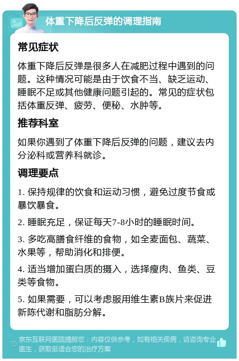 体重下降后反弹的调理指南 常见症状 体重下降后反弹是很多人在减肥过程中遇到的问题。这种情况可能是由于饮食不当、缺乏运动、睡眠不足或其他健康问题引起的。常见的症状包括体重反弹、疲劳、便秘、水肿等。 推荐科室 如果你遇到了体重下降后反弹的问题，建议去内分泌科或营养科就诊。 调理要点 1. 保持规律的饮食和运动习惯，避免过度节食或暴饮暴食。 2. 睡眠充足，保证每天7-8小时的睡眠时间。 3. 多吃高膳食纤维的食物，如全麦面包、蔬菜、水果等，帮助消化和排便。 4. 适当增加蛋白质的摄入，选择瘦肉、鱼类、豆类等食物。 5. 如果需要，可以考虑服用维生素B族片来促进新陈代谢和脂肪分解。