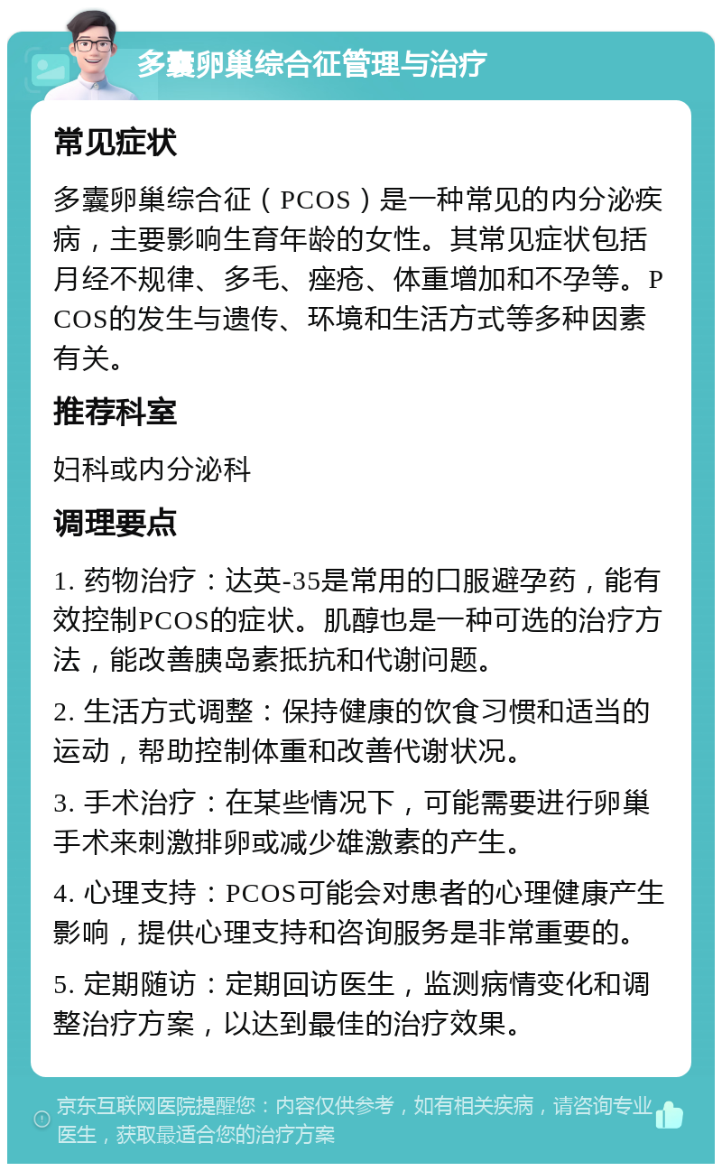 多囊卵巢综合征管理与治疗 常见症状 多囊卵巢综合征（PCOS）是一种常见的内分泌疾病，主要影响生育年龄的女性。其常见症状包括月经不规律、多毛、痤疮、体重增加和不孕等。PCOS的发生与遗传、环境和生活方式等多种因素有关。 推荐科室 妇科或内分泌科 调理要点 1. 药物治疗：达英-35是常用的口服避孕药，能有效控制PCOS的症状。肌醇也是一种可选的治疗方法，能改善胰岛素抵抗和代谢问题。 2. 生活方式调整：保持健康的饮食习惯和适当的运动，帮助控制体重和改善代谢状况。 3. 手术治疗：在某些情况下，可能需要进行卵巢手术来刺激排卵或减少雄激素的产生。 4. 心理支持：PCOS可能会对患者的心理健康产生影响，提供心理支持和咨询服务是非常重要的。 5. 定期随访：定期回访医生，监测病情变化和调整治疗方案，以达到最佳的治疗效果。