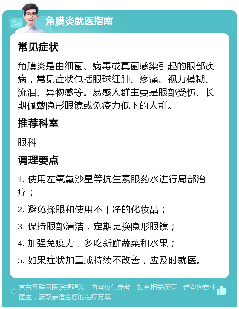 角膜炎就医指南 常见症状 角膜炎是由细菌、病毒或真菌感染引起的眼部疾病，常见症状包括眼球红肿、疼痛、视力模糊、流泪、异物感等。易感人群主要是眼部受伤、长期佩戴隐形眼镜或免疫力低下的人群。 推荐科室 眼科 调理要点 1. 使用左氧氟沙星等抗生素眼药水进行局部治疗； 2. 避免揉眼和使用不干净的化妆品； 3. 保持眼部清洁，定期更换隐形眼镜； 4. 加强免疫力，多吃新鲜蔬菜和水果； 5. 如果症状加重或持续不改善，应及时就医。