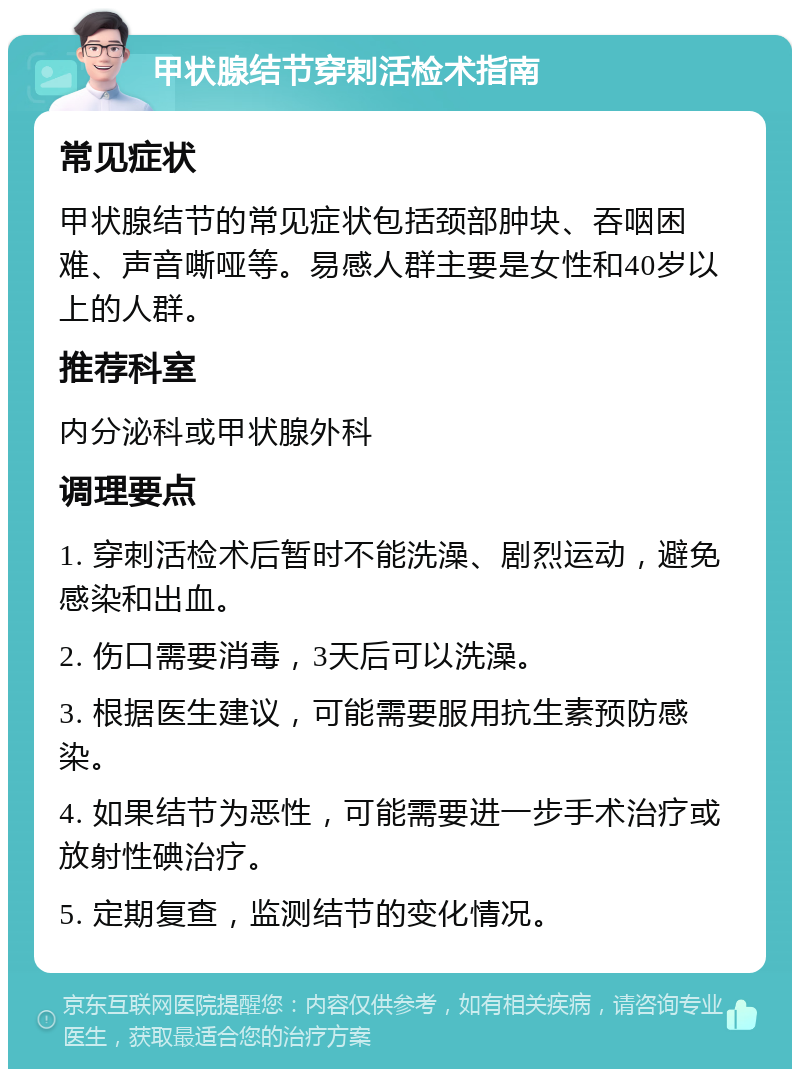 甲状腺结节穿刺活检术指南 常见症状 甲状腺结节的常见症状包括颈部肿块、吞咽困难、声音嘶哑等。易感人群主要是女性和40岁以上的人群。 推荐科室 内分泌科或甲状腺外科 调理要点 1. 穿刺活检术后暂时不能洗澡、剧烈运动，避免感染和出血。 2. 伤口需要消毒，3天后可以洗澡。 3. 根据医生建议，可能需要服用抗生素预防感染。 4. 如果结节为恶性，可能需要进一步手术治疗或放射性碘治疗。 5. 定期复查，监测结节的变化情况。