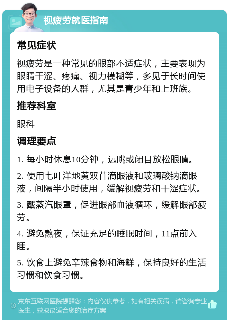 视疲劳就医指南 常见症状 视疲劳是一种常见的眼部不适症状，主要表现为眼睛干涩、疼痛、视力模糊等，多见于长时间使用电子设备的人群，尤其是青少年和上班族。 推荐科室 眼科 调理要点 1. 每小时休息10分钟，远眺或闭目放松眼睛。 2. 使用七叶洋地黄双苷滴眼液和玻璃酸钠滴眼液，间隔半小时使用，缓解视疲劳和干涩症状。 3. 戴蒸汽眼罩，促进眼部血液循环，缓解眼部疲劳。 4. 避免熬夜，保证充足的睡眠时间，11点前入睡。 5. 饮食上避免辛辣食物和海鲜，保持良好的生活习惯和饮食习惯。