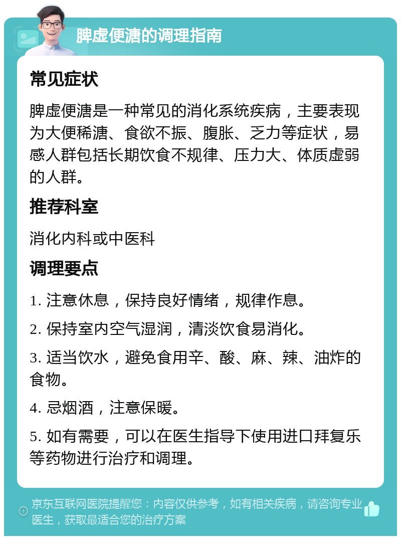 脾虚便溏的调理指南 常见症状 脾虚便溏是一种常见的消化系统疾病，主要表现为大便稀溏、食欲不振、腹胀、乏力等症状，易感人群包括长期饮食不规律、压力大、体质虚弱的人群。 推荐科室 消化内科或中医科 调理要点 1. 注意休息，保持良好情绪，规律作息。 2. 保持室内空气湿润，清淡饮食易消化。 3. 适当饮水，避免食用辛、酸、麻、辣、油炸的食物。 4. 忌烟酒，注意保暖。 5. 如有需要，可以在医生指导下使用进口拜复乐等药物进行治疗和调理。