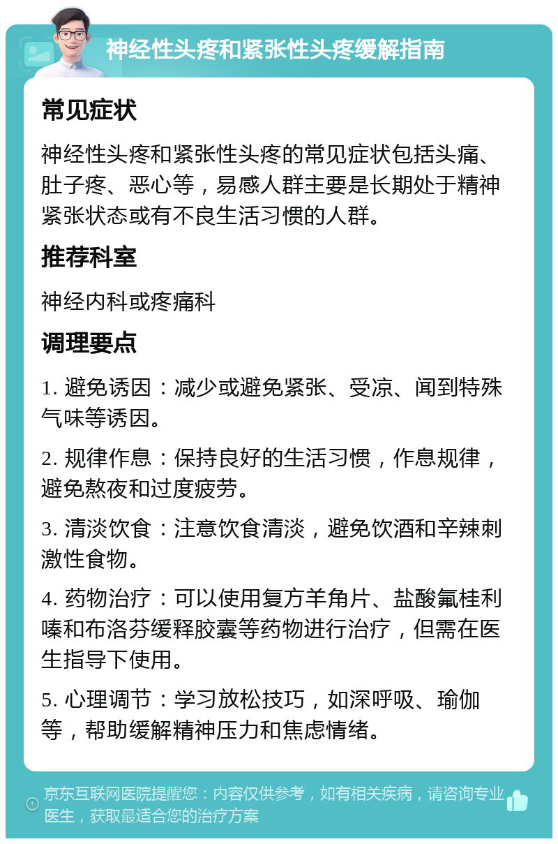 神经性头疼和紧张性头疼缓解指南 常见症状 神经性头疼和紧张性头疼的常见症状包括头痛、肚子疼、恶心等，易感人群主要是长期处于精神紧张状态或有不良生活习惯的人群。 推荐科室 神经内科或疼痛科 调理要点 1. 避免诱因：减少或避免紧张、受凉、闻到特殊气味等诱因。 2. 规律作息：保持良好的生活习惯，作息规律，避免熬夜和过度疲劳。 3. 清淡饮食：注意饮食清淡，避免饮酒和辛辣刺激性食物。 4. 药物治疗：可以使用复方羊角片、盐酸氟桂利嗪和布洛芬缓释胶囊等药物进行治疗，但需在医生指导下使用。 5. 心理调节：学习放松技巧，如深呼吸、瑜伽等，帮助缓解精神压力和焦虑情绪。