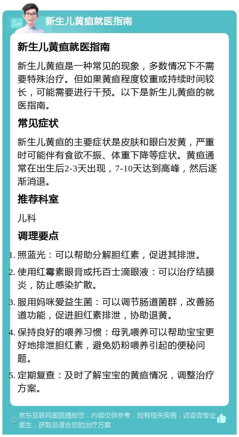 新生儿黄疸就医指南 新生儿黄疸就医指南 新生儿黄疸是一种常见的现象，多数情况下不需要特殊治疗。但如果黄疸程度较重或持续时间较长，可能需要进行干预。以下是新生儿黄疸的就医指南。 常见症状 新生儿黄疸的主要症状是皮肤和眼白发黄，严重时可能伴有食欲不振、体重下降等症状。黄疸通常在出生后2-3天出现，7-10天达到高峰，然后逐渐消退。 推荐科室 儿科 调理要点 照蓝光：可以帮助分解胆红素，促进其排泄。 使用红霉素眼膏或托百士滴眼液：可以治疗结膜炎，防止感染扩散。 服用妈咪爱益生菌：可以调节肠道菌群，改善肠道功能，促进胆红素排泄，协助退黄。 保持良好的喂养习惯：母乳喂养可以帮助宝宝更好地排泄胆红素，避免奶粉喂养引起的便秘问题。 定期复查：及时了解宝宝的黄疸情况，调整治疗方案。