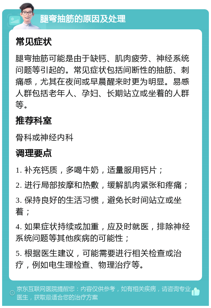 腿弯抽筋的原因及处理 常见症状 腿弯抽筋可能是由于缺钙、肌肉疲劳、神经系统问题等引起的。常见症状包括间断性的抽筋、刺痛感，尤其在夜间或早晨醒来时更为明显。易感人群包括老年人、孕妇、长期站立或坐着的人群等。 推荐科室 骨科或神经内科 调理要点 1. 补充钙质，多喝牛奶，适量服用钙片； 2. 进行局部按摩和热敷，缓解肌肉紧张和疼痛； 3. 保持良好的生活习惯，避免长时间站立或坐着； 4. 如果症状持续或加重，应及时就医，排除神经系统问题等其他疾病的可能性； 5. 根据医生建议，可能需要进行相关检查或治疗，例如电生理检查、物理治疗等。