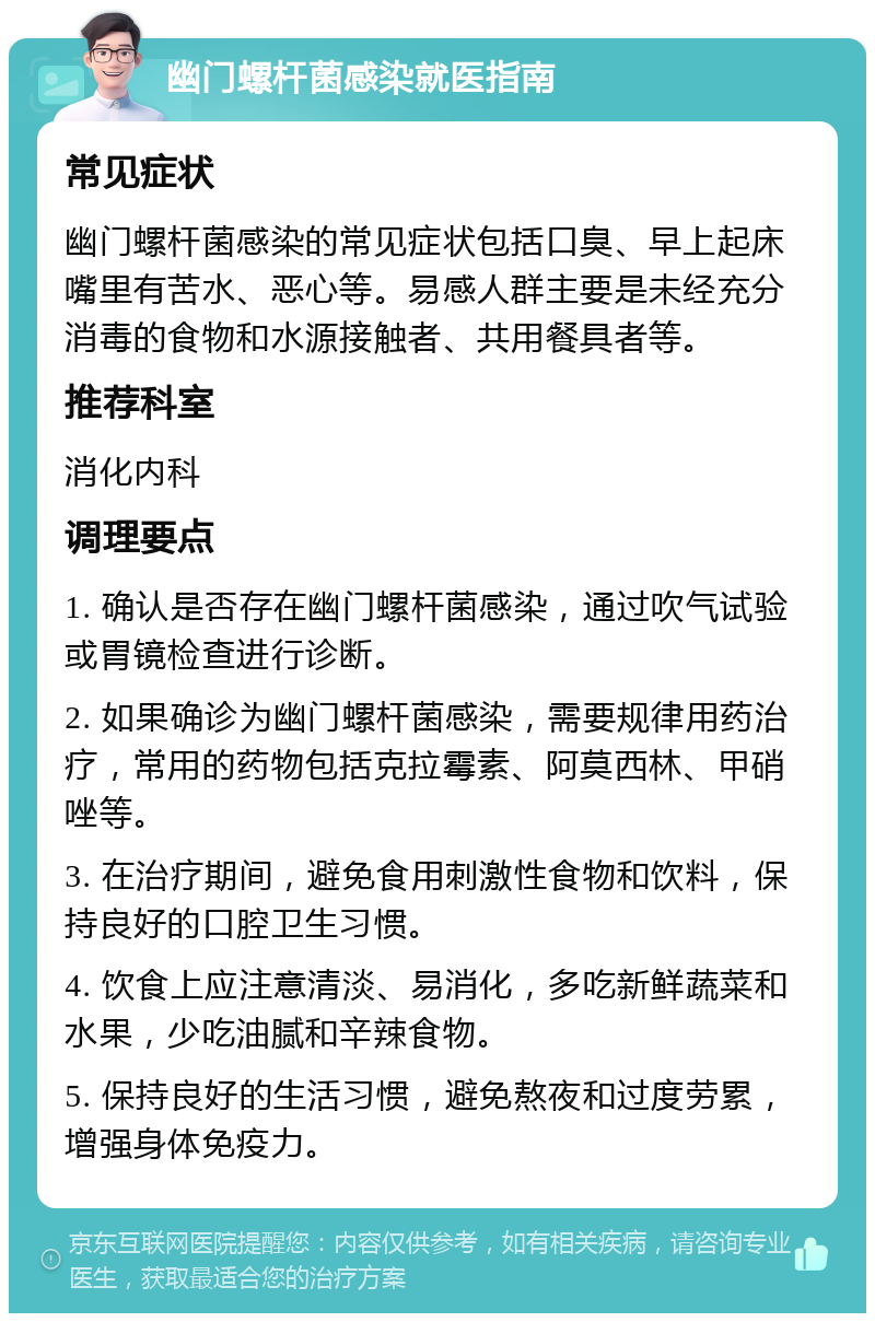 幽门螺杆菌感染就医指南 常见症状 幽门螺杆菌感染的常见症状包括口臭、早上起床嘴里有苦水、恶心等。易感人群主要是未经充分消毒的食物和水源接触者、共用餐具者等。 推荐科室 消化内科 调理要点 1. 确认是否存在幽门螺杆菌感染，通过吹气试验或胃镜检查进行诊断。 2. 如果确诊为幽门螺杆菌感染，需要规律用药治疗，常用的药物包括克拉霉素、阿莫西林、甲硝唑等。 3. 在治疗期间，避免食用刺激性食物和饮料，保持良好的口腔卫生习惯。 4. 饮食上应注意清淡、易消化，多吃新鲜蔬菜和水果，少吃油腻和辛辣食物。 5. 保持良好的生活习惯，避免熬夜和过度劳累，增强身体免疫力。