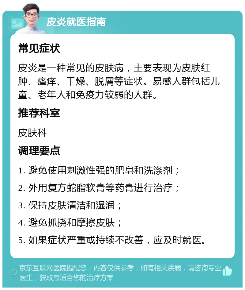 皮炎就医指南 常见症状 皮炎是一种常见的皮肤病，主要表现为皮肤红肿、瘙痒、干燥、脱屑等症状。易感人群包括儿童、老年人和免疫力较弱的人群。 推荐科室 皮肤科 调理要点 1. 避免使用刺激性强的肥皂和洗涤剂； 2. 外用复方蛇脂软膏等药膏进行治疗； 3. 保持皮肤清洁和湿润； 4. 避免抓挠和摩擦皮肤； 5. 如果症状严重或持续不改善，应及时就医。