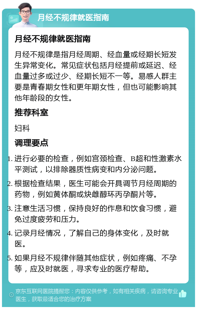 月经不规律就医指南 月经不规律就医指南 月经不规律是指月经周期、经血量或经期长短发生异常变化。常见症状包括月经提前或延迟、经血量过多或过少、经期长短不一等。易感人群主要是青春期女性和更年期女性，但也可能影响其他年龄段的女性。 推荐科室 妇科 调理要点 进行必要的检查，例如宫颈检查、B超和性激素水平测试，以排除器质性病变和内分泌问题。 根据检查结果，医生可能会开具调节月经周期的药物，例如黄体酮或炔雌醇环丙孕酮片等。 注意生活习惯，保持良好的作息和饮食习惯，避免过度疲劳和压力。 记录月经情况，了解自己的身体变化，及时就医。 如果月经不规律伴随其他症状，例如疼痛、不孕等，应及时就医，寻求专业的医疗帮助。