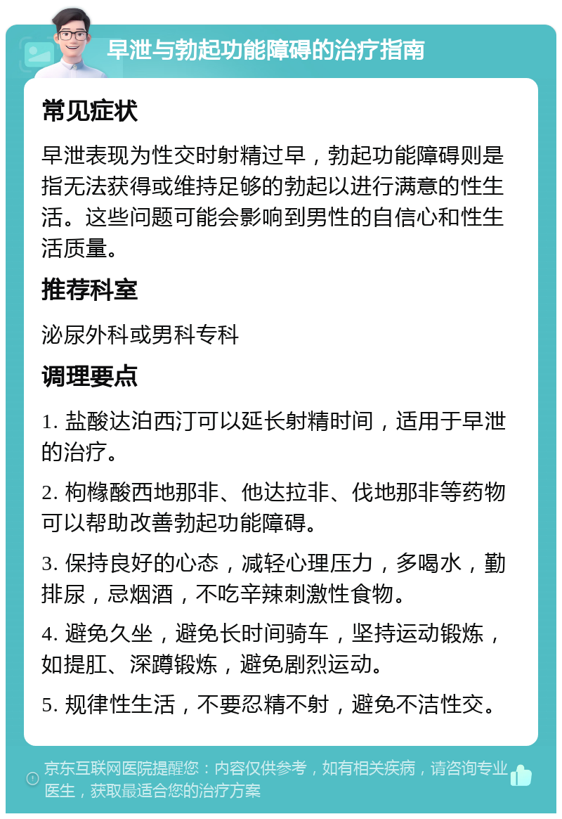 早泄与勃起功能障碍的治疗指南 常见症状 早泄表现为性交时射精过早，勃起功能障碍则是指无法获得或维持足够的勃起以进行满意的性生活。这些问题可能会影响到男性的自信心和性生活质量。 推荐科室 泌尿外科或男科专科 调理要点 1. 盐酸达泊西汀可以延长射精时间，适用于早泄的治疗。 2. 枸橼酸西地那非、他达拉非、伐地那非等药物可以帮助改善勃起功能障碍。 3. 保持良好的心态，减轻心理压力，多喝水，勤排尿，忌烟酒，不吃辛辣刺激性食物。 4. 避免久坐，避免长时间骑车，坚持运动锻炼，如提肛、深蹲锻炼，避免剧烈运动。 5. 规律性生活，不要忍精不射，避免不洁性交。