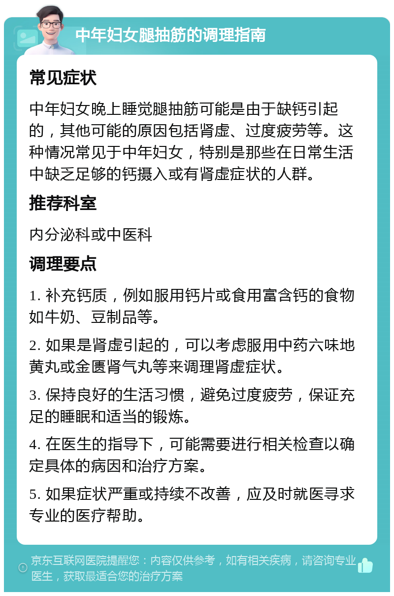 中年妇女腿抽筋的调理指南 常见症状 中年妇女晚上睡觉腿抽筋可能是由于缺钙引起的，其他可能的原因包括肾虚、过度疲劳等。这种情况常见于中年妇女，特别是那些在日常生活中缺乏足够的钙摄入或有肾虚症状的人群。 推荐科室 内分泌科或中医科 调理要点 1. 补充钙质，例如服用钙片或食用富含钙的食物如牛奶、豆制品等。 2. 如果是肾虚引起的，可以考虑服用中药六味地黄丸或金匮肾气丸等来调理肾虚症状。 3. 保持良好的生活习惯，避免过度疲劳，保证充足的睡眠和适当的锻炼。 4. 在医生的指导下，可能需要进行相关检查以确定具体的病因和治疗方案。 5. 如果症状严重或持续不改善，应及时就医寻求专业的医疗帮助。