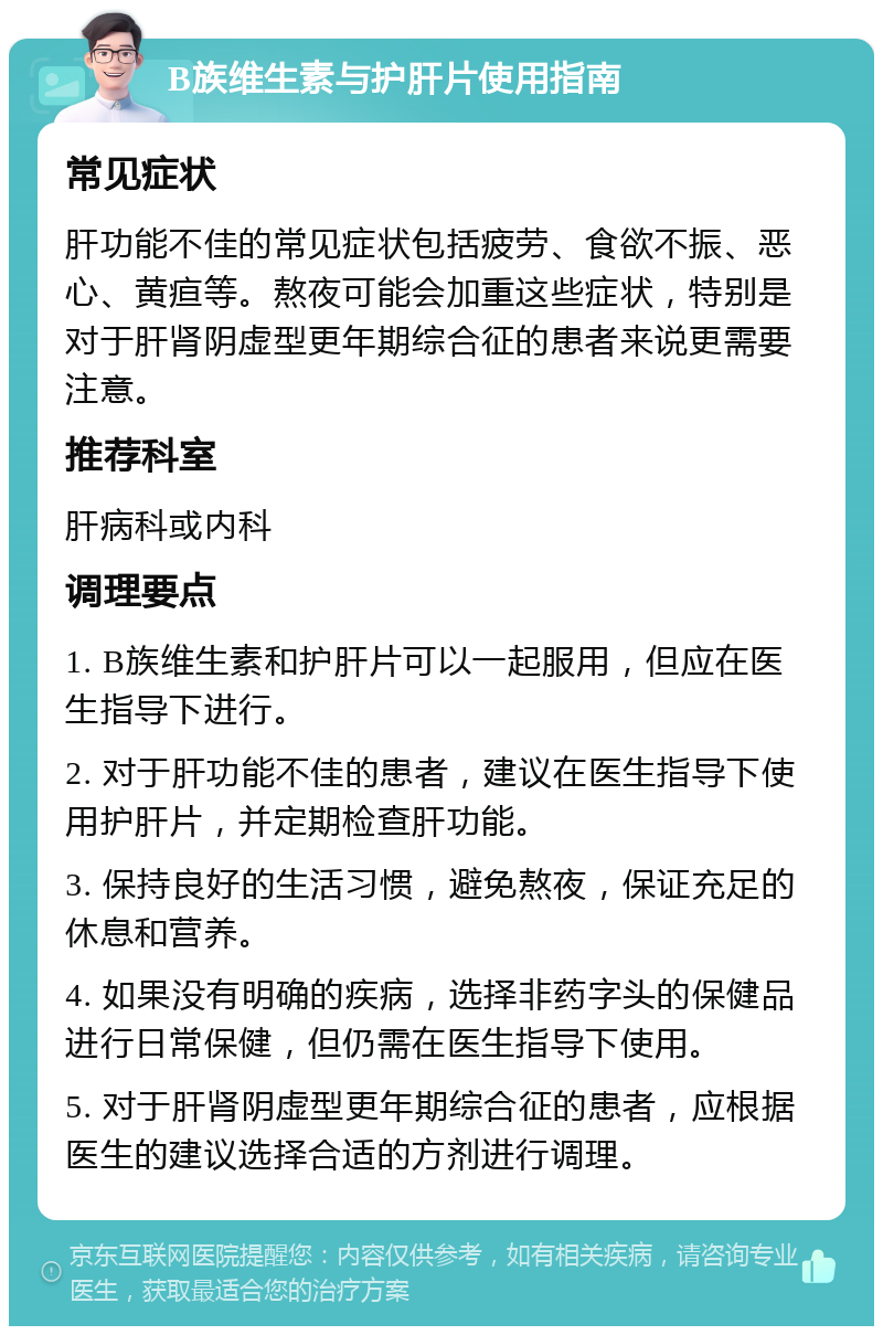 B族维生素与护肝片使用指南 常见症状 肝功能不佳的常见症状包括疲劳、食欲不振、恶心、黄疸等。熬夜可能会加重这些症状，特别是对于肝肾阴虚型更年期综合征的患者来说更需要注意。 推荐科室 肝病科或内科 调理要点 1. B族维生素和护肝片可以一起服用，但应在医生指导下进行。 2. 对于肝功能不佳的患者，建议在医生指导下使用护肝片，并定期检查肝功能。 3. 保持良好的生活习惯，避免熬夜，保证充足的休息和营养。 4. 如果没有明确的疾病，选择非药字头的保健品进行日常保健，但仍需在医生指导下使用。 5. 对于肝肾阴虚型更年期综合征的患者，应根据医生的建议选择合适的方剂进行调理。