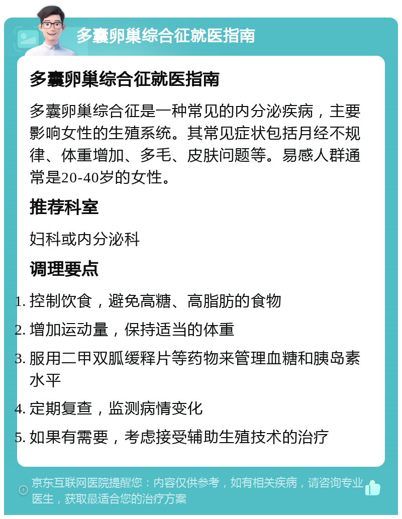 多囊卵巢综合征就医指南 多囊卵巢综合征就医指南 多囊卵巢综合征是一种常见的内分泌疾病，主要影响女性的生殖系统。其常见症状包括月经不规律、体重增加、多毛、皮肤问题等。易感人群通常是20-40岁的女性。 推荐科室 妇科或内分泌科 调理要点 控制饮食，避免高糖、高脂肪的食物 增加运动量，保持适当的体重 服用二甲双胍缓释片等药物来管理血糖和胰岛素水平 定期复查，监测病情变化 如果有需要，考虑接受辅助生殖技术的治疗