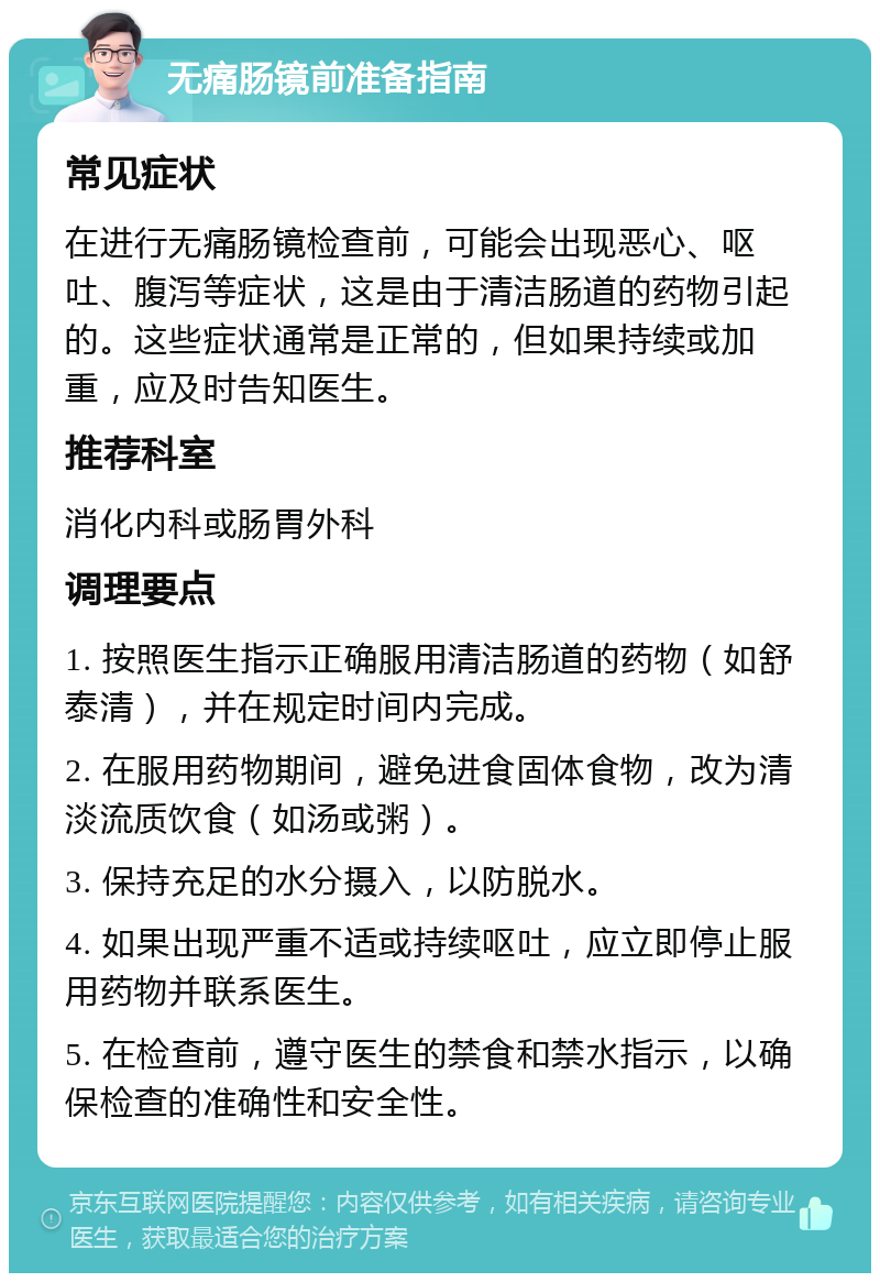 无痛肠镜前准备指南 常见症状 在进行无痛肠镜检查前，可能会出现恶心、呕吐、腹泻等症状，这是由于清洁肠道的药物引起的。这些症状通常是正常的，但如果持续或加重，应及时告知医生。 推荐科室 消化内科或肠胃外科 调理要点 1. 按照医生指示正确服用清洁肠道的药物（如舒泰清），并在规定时间内完成。 2. 在服用药物期间，避免进食固体食物，改为清淡流质饮食（如汤或粥）。 3. 保持充足的水分摄入，以防脱水。 4. 如果出现严重不适或持续呕吐，应立即停止服用药物并联系医生。 5. 在检查前，遵守医生的禁食和禁水指示，以确保检查的准确性和安全性。