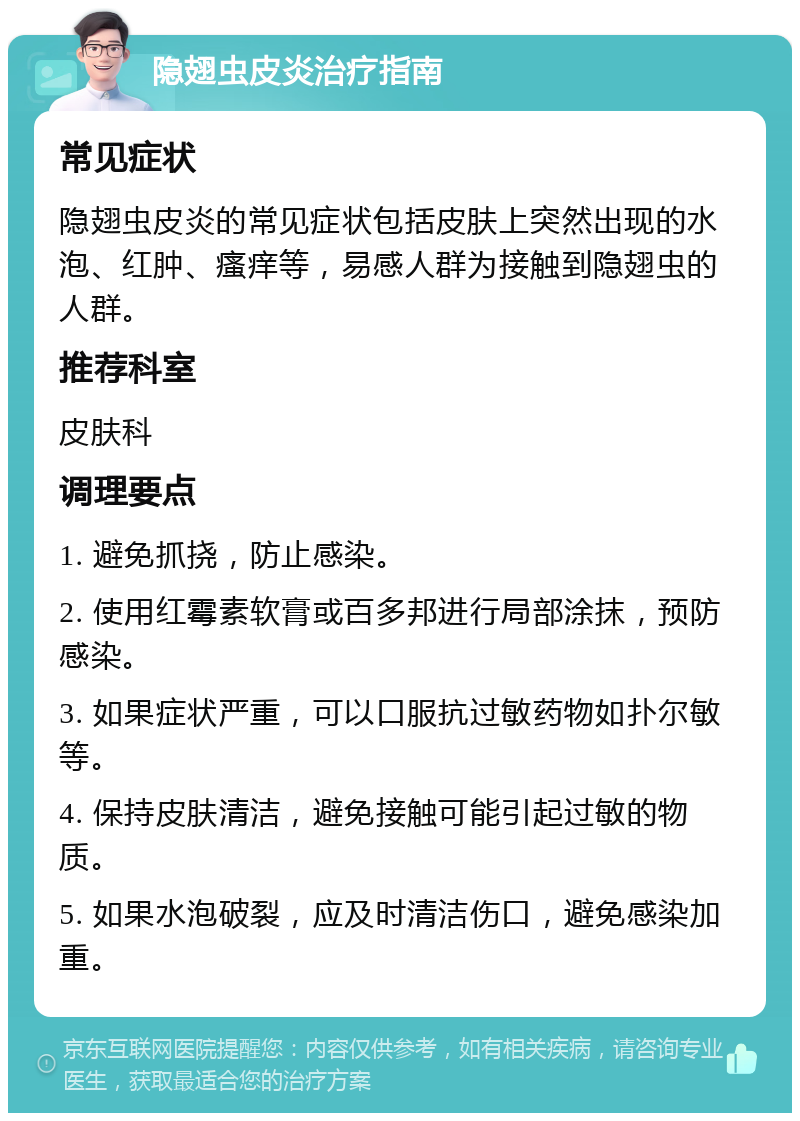 隐翅虫皮炎治疗指南 常见症状 隐翅虫皮炎的常见症状包括皮肤上突然出现的水泡、红肿、瘙痒等，易感人群为接触到隐翅虫的人群。 推荐科室 皮肤科 调理要点 1. 避免抓挠，防止感染。 2. 使用红霉素软膏或百多邦进行局部涂抹，预防感染。 3. 如果症状严重，可以口服抗过敏药物如扑尔敏等。 4. 保持皮肤清洁，避免接触可能引起过敏的物质。 5. 如果水泡破裂，应及时清洁伤口，避免感染加重。