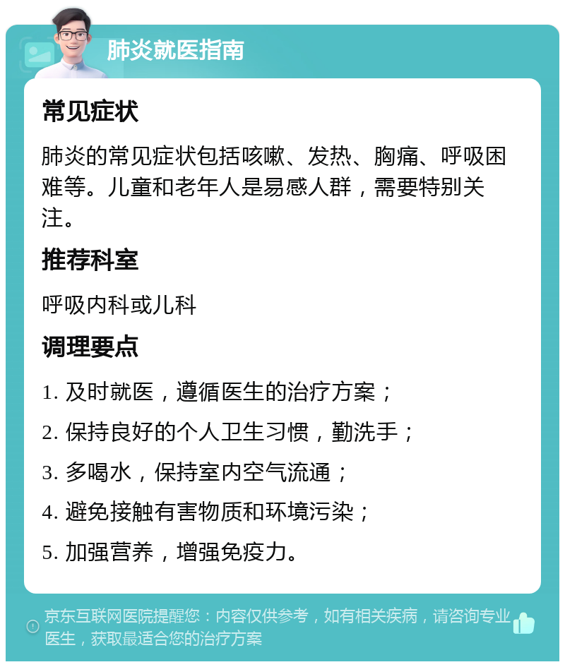 肺炎就医指南 常见症状 肺炎的常见症状包括咳嗽、发热、胸痛、呼吸困难等。儿童和老年人是易感人群，需要特别关注。 推荐科室 呼吸内科或儿科 调理要点 1. 及时就医，遵循医生的治疗方案； 2. 保持良好的个人卫生习惯，勤洗手； 3. 多喝水，保持室内空气流通； 4. 避免接触有害物质和环境污染； 5. 加强营养，增强免疫力。