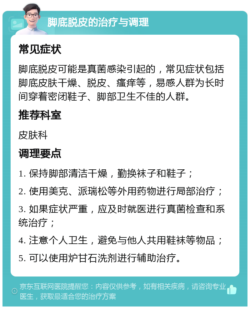 脚底脱皮的治疗与调理 常见症状 脚底脱皮可能是真菌感染引起的，常见症状包括脚底皮肤干燥、脱皮、瘙痒等，易感人群为长时间穿着密闭鞋子、脚部卫生不佳的人群。 推荐科室 皮肤科 调理要点 1. 保持脚部清洁干燥，勤换袜子和鞋子； 2. 使用美克、派瑞松等外用药物进行局部治疗； 3. 如果症状严重，应及时就医进行真菌检查和系统治疗； 4. 注意个人卫生，避免与他人共用鞋袜等物品； 5. 可以使用炉甘石洗剂进行辅助治疗。