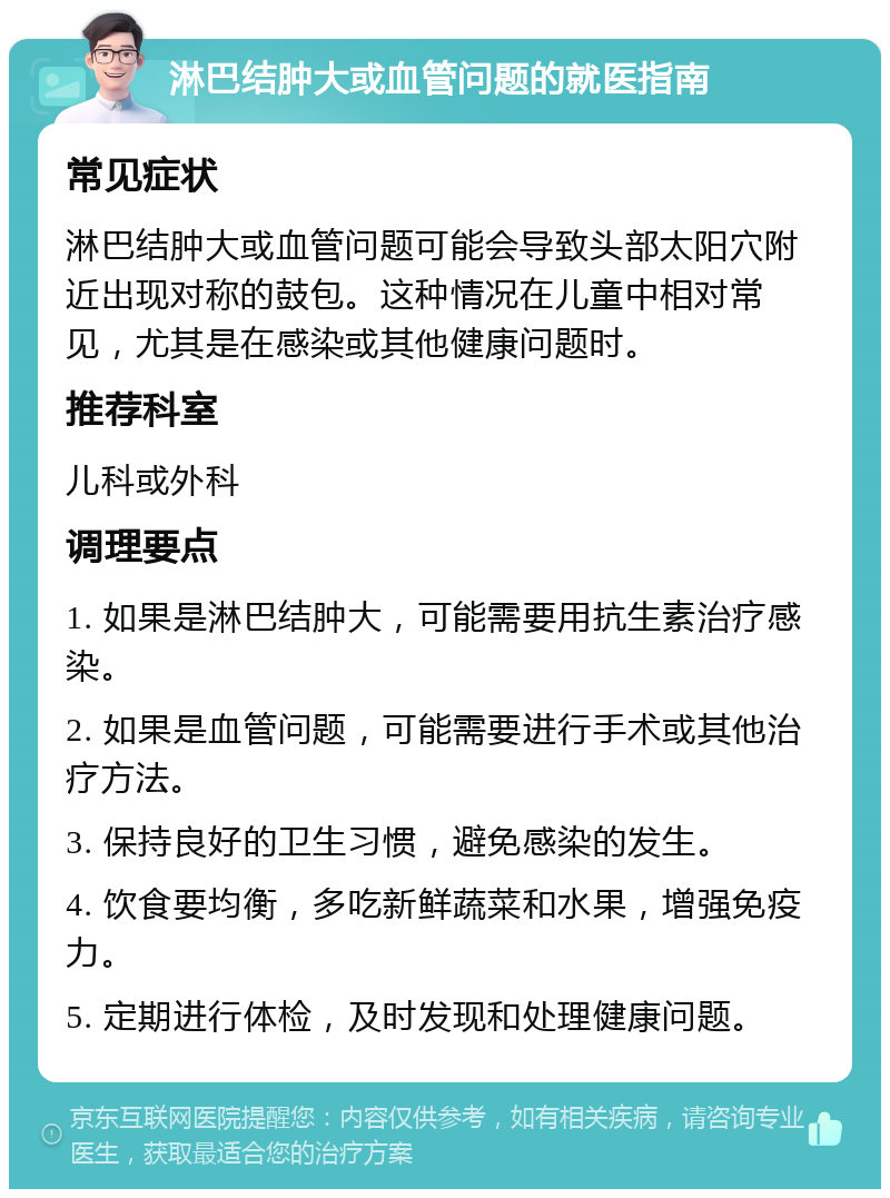 淋巴结肿大或血管问题的就医指南 常见症状 淋巴结肿大或血管问题可能会导致头部太阳穴附近出现对称的鼓包。这种情况在儿童中相对常见，尤其是在感染或其他健康问题时。 推荐科室 儿科或外科 调理要点 1. 如果是淋巴结肿大，可能需要用抗生素治疗感染。 2. 如果是血管问题，可能需要进行手术或其他治疗方法。 3. 保持良好的卫生习惯，避免感染的发生。 4. 饮食要均衡，多吃新鲜蔬菜和水果，增强免疫力。 5. 定期进行体检，及时发现和处理健康问题。