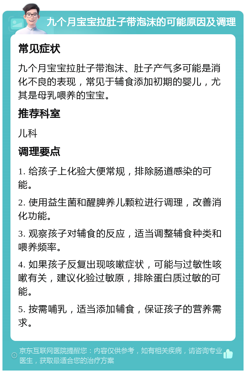 九个月宝宝拉肚子带泡沫的可能原因及调理 常见症状 九个月宝宝拉肚子带泡沫、肚子产气多可能是消化不良的表现，常见于辅食添加初期的婴儿，尤其是母乳喂养的宝宝。 推荐科室 儿科 调理要点 1. 给孩子上化验大便常规，排除肠道感染的可能。 2. 使用益生菌和醒脾养儿颗粒进行调理，改善消化功能。 3. 观察孩子对辅食的反应，适当调整辅食种类和喂养频率。 4. 如果孩子反复出现咳嗽症状，可能与过敏性咳嗽有关，建议化验过敏原，排除蛋白质过敏的可能。 5. 按需哺乳，适当添加辅食，保证孩子的营养需求。