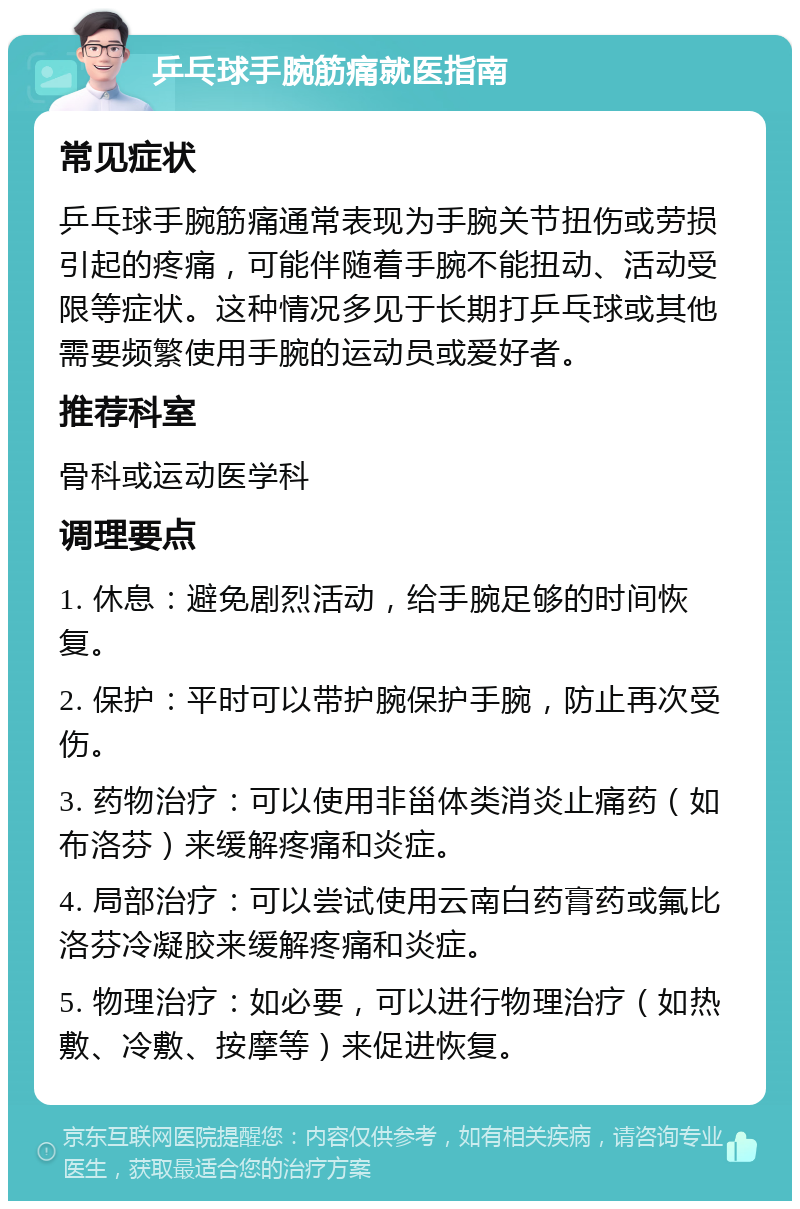 乒乓球手腕筋痛就医指南 常见症状 乒乓球手腕筋痛通常表现为手腕关节扭伤或劳损引起的疼痛，可能伴随着手腕不能扭动、活动受限等症状。这种情况多见于长期打乒乓球或其他需要频繁使用手腕的运动员或爱好者。 推荐科室 骨科或运动医学科 调理要点 1. 休息：避免剧烈活动，给手腕足够的时间恢复。 2. 保护：平时可以带护腕保护手腕，防止再次受伤。 3. 药物治疗：可以使用非甾体类消炎止痛药（如布洛芬）来缓解疼痛和炎症。 4. 局部治疗：可以尝试使用云南白药膏药或氟比洛芬冷凝胶来缓解疼痛和炎症。 5. 物理治疗：如必要，可以进行物理治疗（如热敷、冷敷、按摩等）来促进恢复。