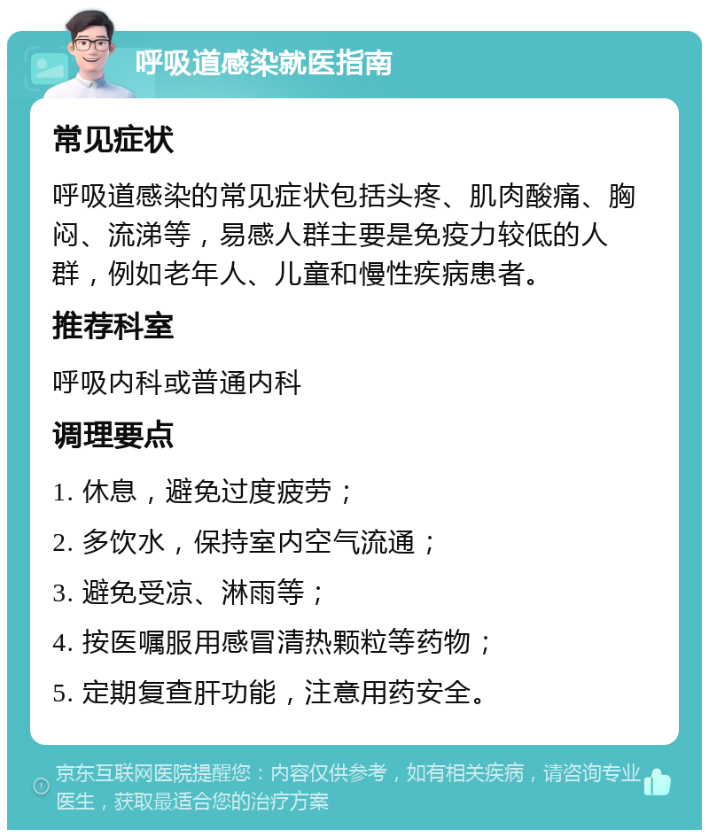 呼吸道感染就医指南 常见症状 呼吸道感染的常见症状包括头疼、肌肉酸痛、胸闷、流涕等，易感人群主要是免疫力较低的人群，例如老年人、儿童和慢性疾病患者。 推荐科室 呼吸内科或普通内科 调理要点 1. 休息，避免过度疲劳； 2. 多饮水，保持室内空气流通； 3. 避免受凉、淋雨等； 4. 按医嘱服用感冒清热颗粒等药物； 5. 定期复查肝功能，注意用药安全。