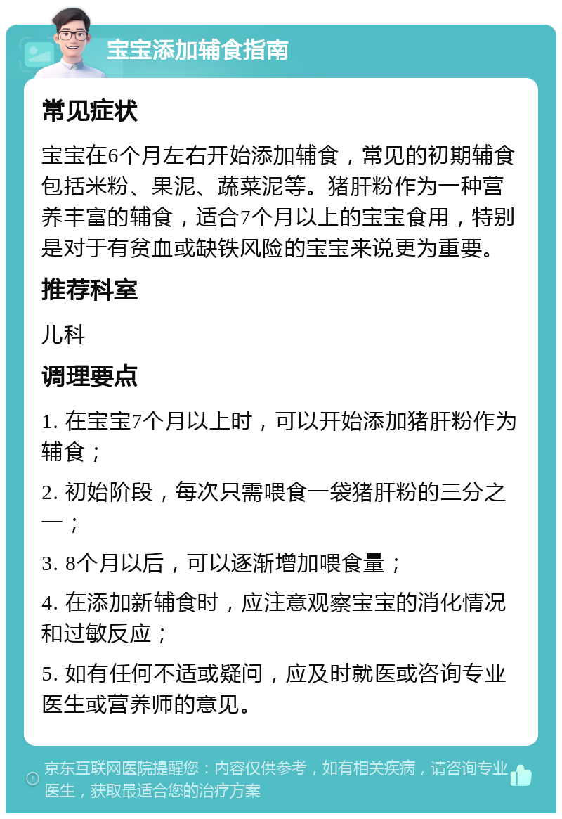 宝宝添加辅食指南 常见症状 宝宝在6个月左右开始添加辅食，常见的初期辅食包括米粉、果泥、蔬菜泥等。猪肝粉作为一种营养丰富的辅食，适合7个月以上的宝宝食用，特别是对于有贫血或缺铁风险的宝宝来说更为重要。 推荐科室 儿科 调理要点 1. 在宝宝7个月以上时，可以开始添加猪肝粉作为辅食； 2. 初始阶段，每次只需喂食一袋猪肝粉的三分之一； 3. 8个月以后，可以逐渐增加喂食量； 4. 在添加新辅食时，应注意观察宝宝的消化情况和过敏反应； 5. 如有任何不适或疑问，应及时就医或咨询专业医生或营养师的意见。