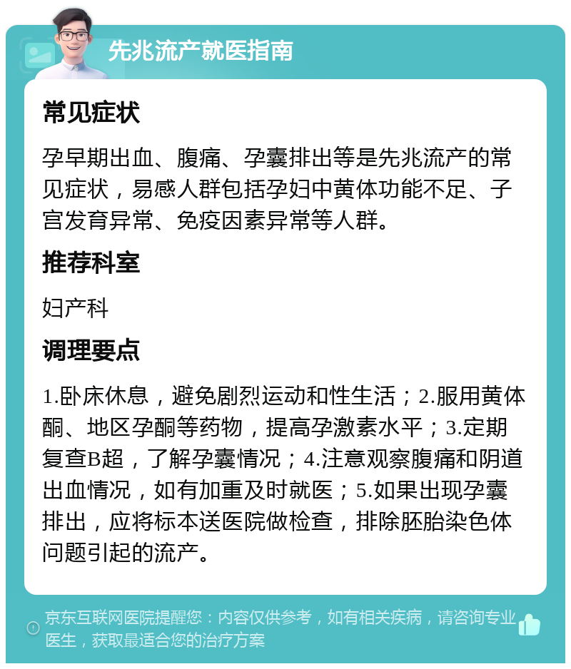 先兆流产就医指南 常见症状 孕早期出血、腹痛、孕囊排出等是先兆流产的常见症状，易感人群包括孕妇中黄体功能不足、子宫发育异常、免疫因素异常等人群。 推荐科室 妇产科 调理要点 1.卧床休息，避免剧烈运动和性生活；2.服用黄体酮、地区孕酮等药物，提高孕激素水平；3.定期复查B超，了解孕囊情况；4.注意观察腹痛和阴道出血情况，如有加重及时就医；5.如果出现孕囊排出，应将标本送医院做检查，排除胚胎染色体问题引起的流产。