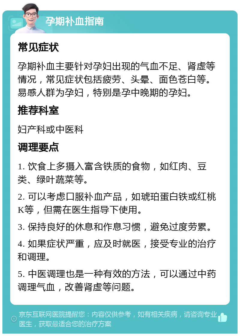 孕期补血指南 常见症状 孕期补血主要针对孕妇出现的气血不足、肾虚等情况，常见症状包括疲劳、头晕、面色苍白等。易感人群为孕妇，特别是孕中晚期的孕妇。 推荐科室 妇产科或中医科 调理要点 1. 饮食上多摄入富含铁质的食物，如红肉、豆类、绿叶蔬菜等。 2. 可以考虑口服补血产品，如琥珀蛋白铁或红桃K等，但需在医生指导下使用。 3. 保持良好的休息和作息习惯，避免过度劳累。 4. 如果症状严重，应及时就医，接受专业的治疗和调理。 5. 中医调理也是一种有效的方法，可以通过中药调理气血，改善肾虚等问题。