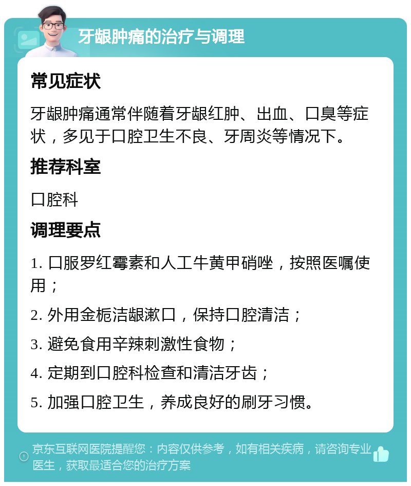 牙龈肿痛的治疗与调理 常见症状 牙龈肿痛通常伴随着牙龈红肿、出血、口臭等症状，多见于口腔卫生不良、牙周炎等情况下。 推荐科室 口腔科 调理要点 1. 口服罗红霉素和人工牛黄甲硝唑，按照医嘱使用； 2. 外用金栀洁龈漱口，保持口腔清洁； 3. 避免食用辛辣刺激性食物； 4. 定期到口腔科检查和清洁牙齿； 5. 加强口腔卫生，养成良好的刷牙习惯。