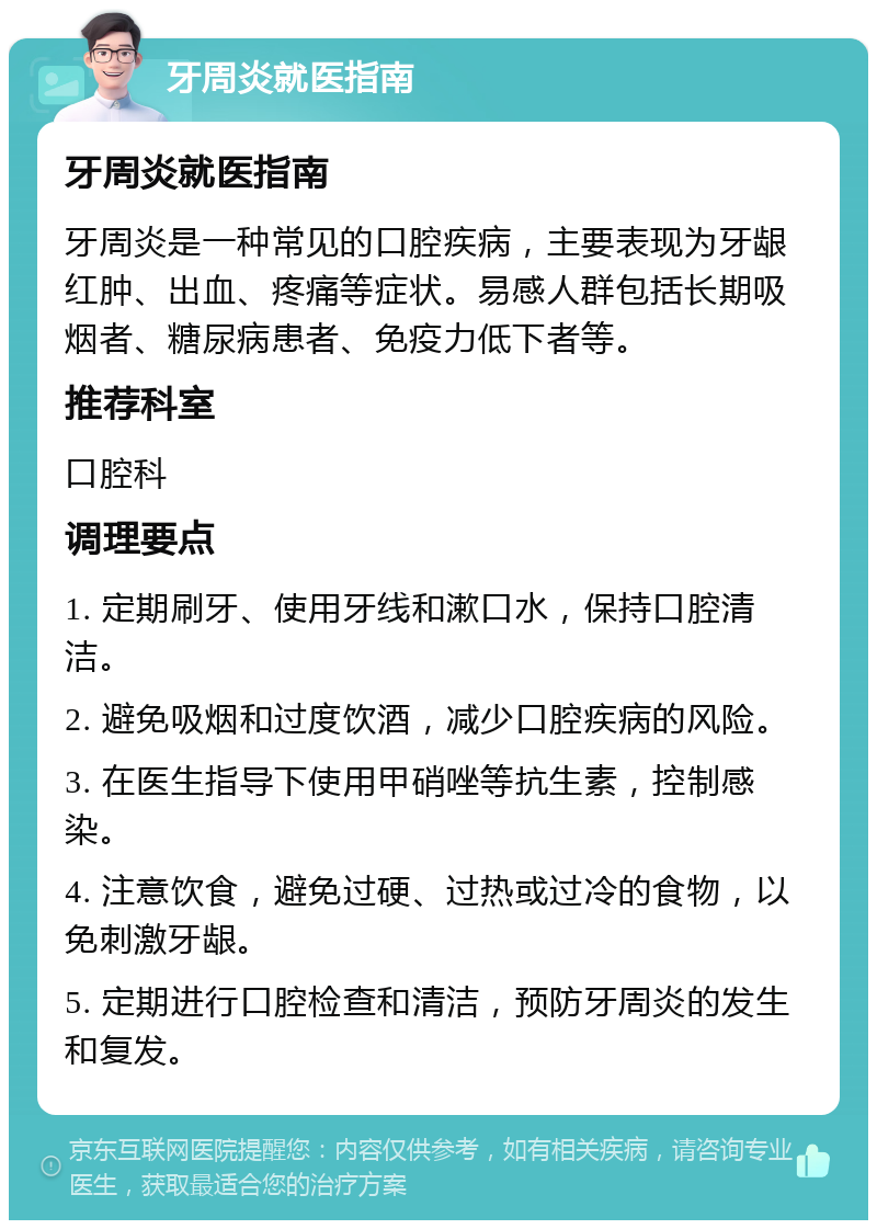 牙周炎就医指南 牙周炎就医指南 牙周炎是一种常见的口腔疾病，主要表现为牙龈红肿、出血、疼痛等症状。易感人群包括长期吸烟者、糖尿病患者、免疫力低下者等。 推荐科室 口腔科 调理要点 1. 定期刷牙、使用牙线和漱口水，保持口腔清洁。 2. 避免吸烟和过度饮酒，减少口腔疾病的风险。 3. 在医生指导下使用甲硝唑等抗生素，控制感染。 4. 注意饮食，避免过硬、过热或过冷的食物，以免刺激牙龈。 5. 定期进行口腔检查和清洁，预防牙周炎的发生和复发。