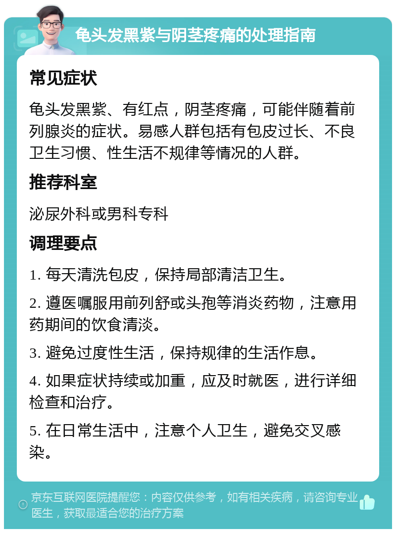 龟头发黑紫与阴茎疼痛的处理指南 常见症状 龟头发黑紫、有红点，阴茎疼痛，可能伴随着前列腺炎的症状。易感人群包括有包皮过长、不良卫生习惯、性生活不规律等情况的人群。 推荐科室 泌尿外科或男科专科 调理要点 1. 每天清洗包皮，保持局部清洁卫生。 2. 遵医嘱服用前列舒或头孢等消炎药物，注意用药期间的饮食清淡。 3. 避免过度性生活，保持规律的生活作息。 4. 如果症状持续或加重，应及时就医，进行详细检查和治疗。 5. 在日常生活中，注意个人卫生，避免交叉感染。