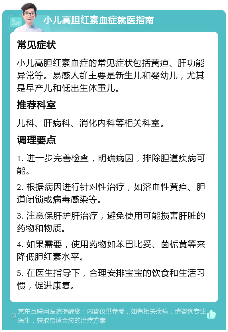 小儿高胆红素血症就医指南 常见症状 小儿高胆红素血症的常见症状包括黄疸、肝功能异常等。易感人群主要是新生儿和婴幼儿，尤其是早产儿和低出生体重儿。 推荐科室 儿科、肝病科、消化内科等相关科室。 调理要点 1. 进一步完善检查，明确病因，排除胆道疾病可能。 2. 根据病因进行针对性治疗，如溶血性黄疸、胆道闭锁或病毒感染等。 3. 注意保肝护肝治疗，避免使用可能损害肝脏的药物和物质。 4. 如果需要，使用药物如苯巴比妥、茵栀黄等来降低胆红素水平。 5. 在医生指导下，合理安排宝宝的饮食和生活习惯，促进康复。