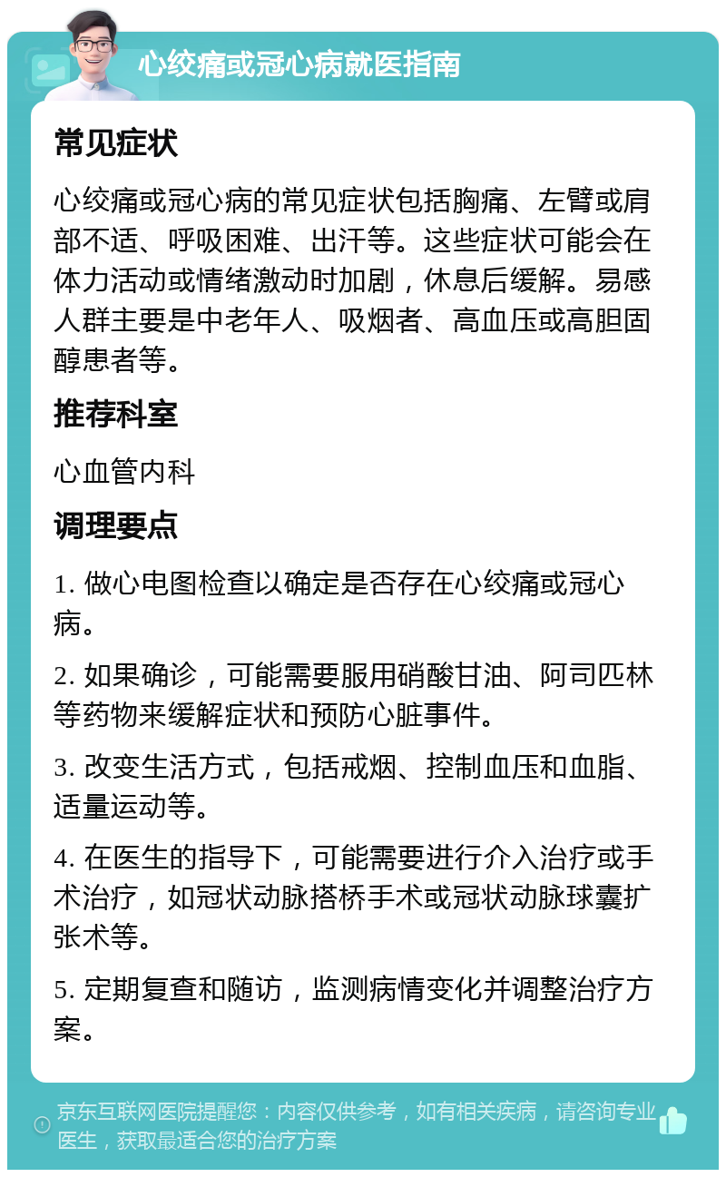 心绞痛或冠心病就医指南 常见症状 心绞痛或冠心病的常见症状包括胸痛、左臂或肩部不适、呼吸困难、出汗等。这些症状可能会在体力活动或情绪激动时加剧，休息后缓解。易感人群主要是中老年人、吸烟者、高血压或高胆固醇患者等。 推荐科室 心血管内科 调理要点 1. 做心电图检查以确定是否存在心绞痛或冠心病。 2. 如果确诊，可能需要服用硝酸甘油、阿司匹林等药物来缓解症状和预防心脏事件。 3. 改变生活方式，包括戒烟、控制血压和血脂、适量运动等。 4. 在医生的指导下，可能需要进行介入治疗或手术治疗，如冠状动脉搭桥手术或冠状动脉球囊扩张术等。 5. 定期复查和随访，监测病情变化并调整治疗方案。