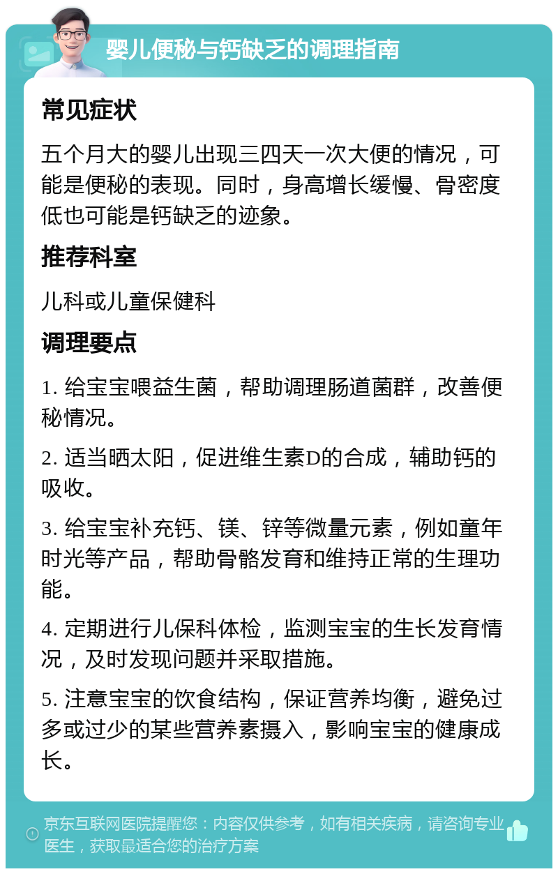 婴儿便秘与钙缺乏的调理指南 常见症状 五个月大的婴儿出现三四天一次大便的情况，可能是便秘的表现。同时，身高增长缓慢、骨密度低也可能是钙缺乏的迹象。 推荐科室 儿科或儿童保健科 调理要点 1. 给宝宝喂益生菌，帮助调理肠道菌群，改善便秘情况。 2. 适当晒太阳，促进维生素D的合成，辅助钙的吸收。 3. 给宝宝补充钙、镁、锌等微量元素，例如童年时光等产品，帮助骨骼发育和维持正常的生理功能。 4. 定期进行儿保科体检，监测宝宝的生长发育情况，及时发现问题并采取措施。 5. 注意宝宝的饮食结构，保证营养均衡，避免过多或过少的某些营养素摄入，影响宝宝的健康成长。