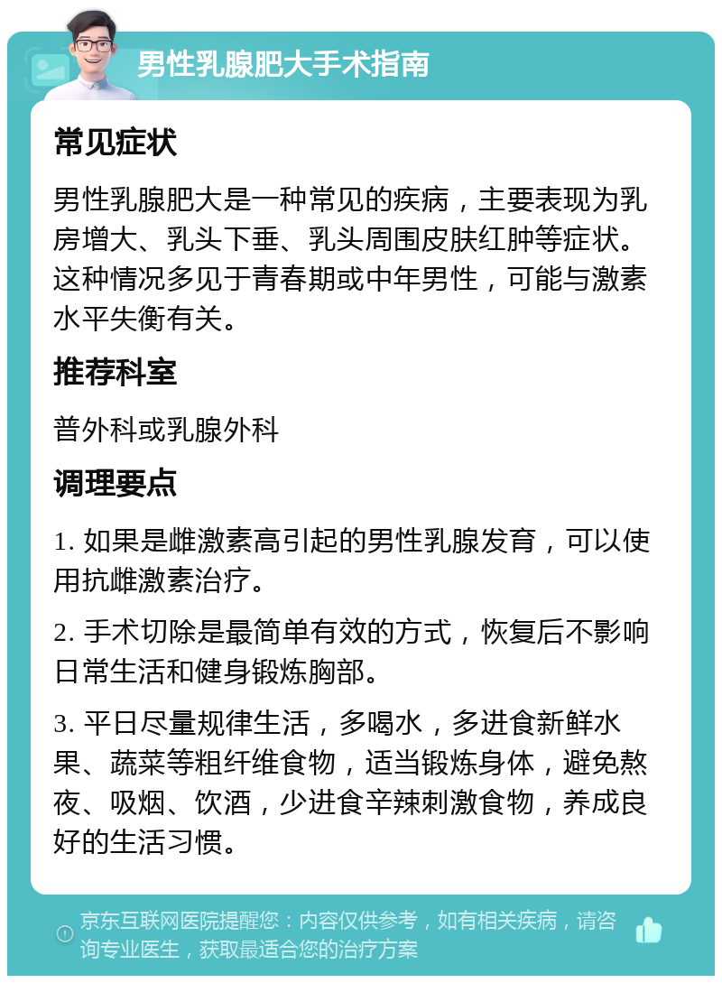 男性乳腺肥大手术指南 常见症状 男性乳腺肥大是一种常见的疾病，主要表现为乳房增大、乳头下垂、乳头周围皮肤红肿等症状。这种情况多见于青春期或中年男性，可能与激素水平失衡有关。 推荐科室 普外科或乳腺外科 调理要点 1. 如果是雌激素高引起的男性乳腺发育，可以使用抗雌激素治疗。 2. 手术切除是最简单有效的方式，恢复后不影响日常生活和健身锻炼胸部。 3. 平日尽量规律生活，多喝水，多进食新鲜水果、蔬菜等粗纤维食物，适当锻炼身体，避免熬夜、吸烟、饮酒，少进食辛辣刺激食物，养成良好的生活习惯。