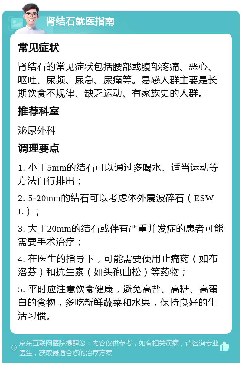 肾结石就医指南 常见症状 肾结石的常见症状包括腰部或腹部疼痛、恶心、呕吐、尿频、尿急、尿痛等。易感人群主要是长期饮食不规律、缺乏运动、有家族史的人群。 推荐科室 泌尿外科 调理要点 1. 小于5mm的结石可以通过多喝水、适当运动等方法自行排出； 2. 5-20mm的结石可以考虑体外震波碎石（ESWL）； 3. 大于20mm的结石或伴有严重并发症的患者可能需要手术治疗； 4. 在医生的指导下，可能需要使用止痛药（如布洛芬）和抗生素（如头孢曲松）等药物； 5. 平时应注意饮食健康，避免高盐、高糖、高蛋白的食物，多吃新鲜蔬菜和水果，保持良好的生活习惯。