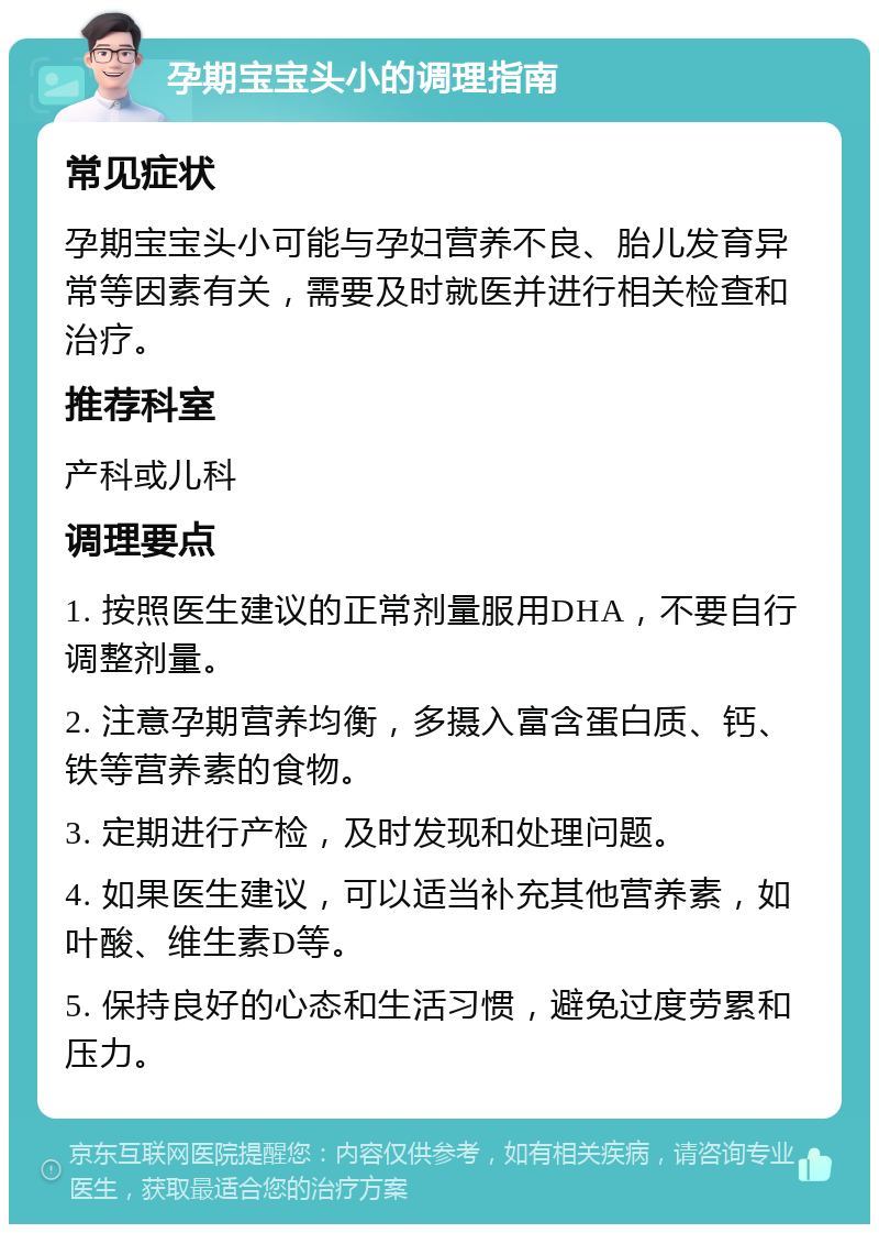 孕期宝宝头小的调理指南 常见症状 孕期宝宝头小可能与孕妇营养不良、胎儿发育异常等因素有关，需要及时就医并进行相关检查和治疗。 推荐科室 产科或儿科 调理要点 1. 按照医生建议的正常剂量服用DHA，不要自行调整剂量。 2. 注意孕期营养均衡，多摄入富含蛋白质、钙、铁等营养素的食物。 3. 定期进行产检，及时发现和处理问题。 4. 如果医生建议，可以适当补充其他营养素，如叶酸、维生素D等。 5. 保持良好的心态和生活习惯，避免过度劳累和压力。