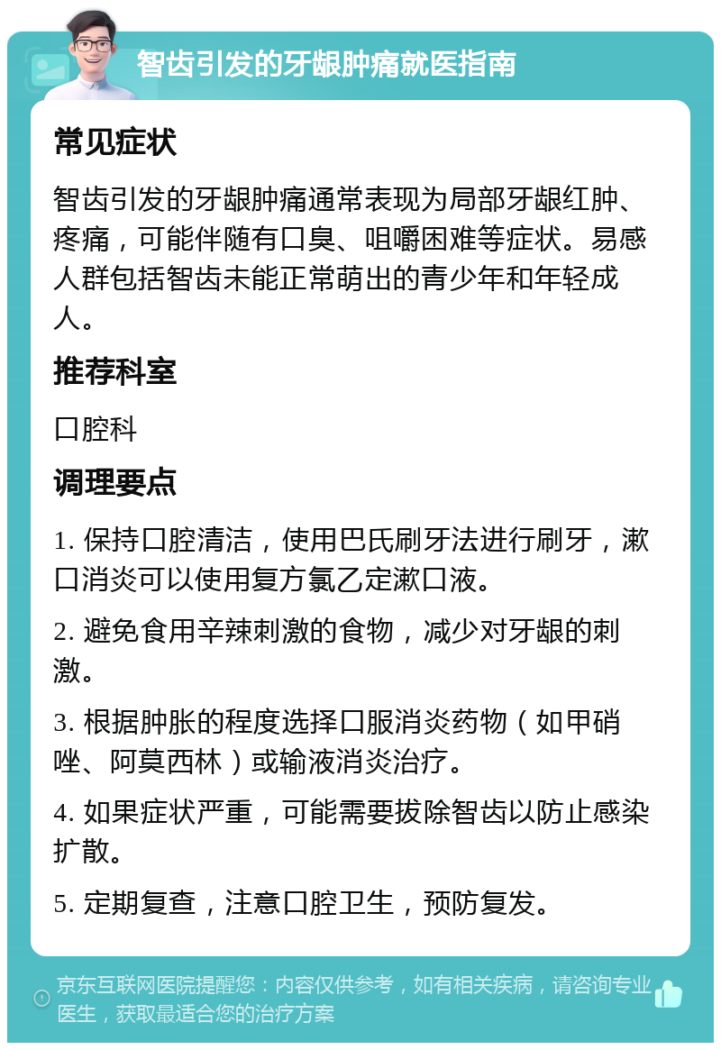 智齿引发的牙龈肿痛就医指南 常见症状 智齿引发的牙龈肿痛通常表现为局部牙龈红肿、疼痛，可能伴随有口臭、咀嚼困难等症状。易感人群包括智齿未能正常萌出的青少年和年轻成人。 推荐科室 口腔科 调理要点 1. 保持口腔清洁，使用巴氏刷牙法进行刷牙，漱口消炎可以使用复方氯乙定漱口液。 2. 避免食用辛辣刺激的食物，减少对牙龈的刺激。 3. 根据肿胀的程度选择口服消炎药物（如甲硝唑、阿莫西林）或输液消炎治疗。 4. 如果症状严重，可能需要拔除智齿以防止感染扩散。 5. 定期复查，注意口腔卫生，预防复发。