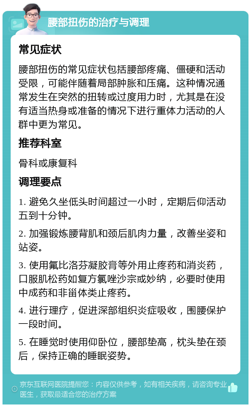 腰部扭伤的治疗与调理 常见症状 腰部扭伤的常见症状包括腰部疼痛、僵硬和活动受限，可能伴随着局部肿胀和压痛。这种情况通常发生在突然的扭转或过度用力时，尤其是在没有适当热身或准备的情况下进行重体力活动的人群中更为常见。 推荐科室 骨科或康复科 调理要点 1. 避免久坐低头时间超过一小时，定期后仰活动五到十分钟。 2. 加强锻炼腰背肌和颈后肌肉力量，改善坐姿和站姿。 3. 使用氟比洛芬凝胶膏等外用止疼药和消炎药，口服肌松药如复方氯唑沙宗或妙纳，必要时使用中成药和非甾体类止疼药。 4. 进行理疗，促进深部组织炎症吸收，围腰保护一段时间。 5. 在睡觉时使用仰卧位，腰部垫高，枕头垫在颈后，保持正确的睡眠姿势。