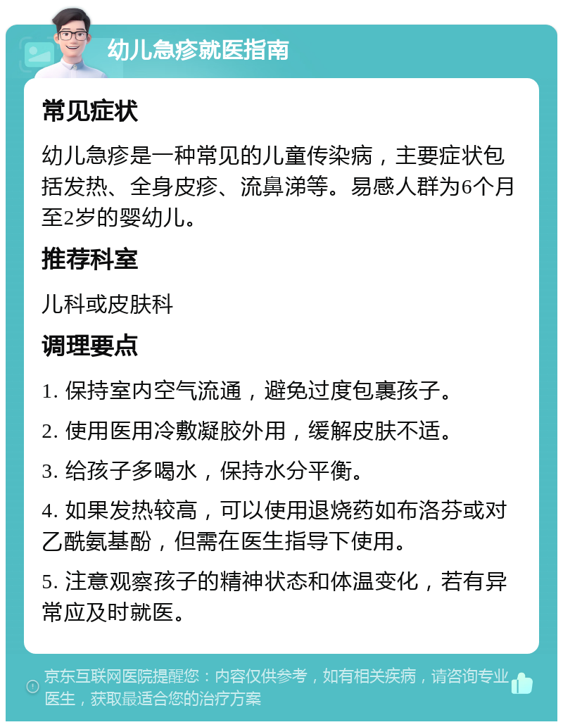 幼儿急疹就医指南 常见症状 幼儿急疹是一种常见的儿童传染病，主要症状包括发热、全身皮疹、流鼻涕等。易感人群为6个月至2岁的婴幼儿。 推荐科室 儿科或皮肤科 调理要点 1. 保持室内空气流通，避免过度包裹孩子。 2. 使用医用冷敷凝胶外用，缓解皮肤不适。 3. 给孩子多喝水，保持水分平衡。 4. 如果发热较高，可以使用退烧药如布洛芬或对乙酰氨基酚，但需在医生指导下使用。 5. 注意观察孩子的精神状态和体温变化，若有异常应及时就医。